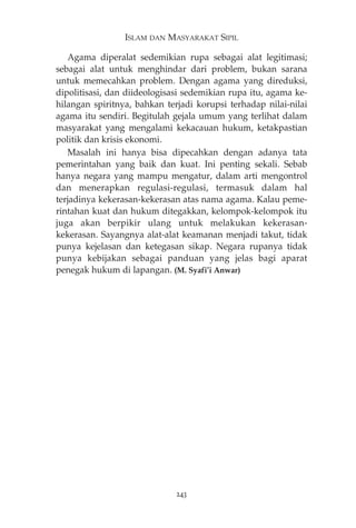 ISLAM DAN MASYARAKAT SIPIL 
Agama diperalat sedemikian rupa sebagai alat legitimasi; 
sebagai alat untuk menghindar dari problem, bukan sarana 
untuk memecahkan problem. Dengan agama yang direduksi, 
dipolitisasi, dan diideologisasi sedemikian rupa itu, agama ke-hilangan 
spiritnya, bahkan terjadi korupsi terhadap nilai-nilai 
agama itu sendiri. Begitulah gejala umum yang terlihat dalam 
masyarakat yang mengalami kekacauan hukum, ketakpastian 
politik dan krisis ekonomi. 
Masalah ini hanya bisa dipecahkan dengan adanya tata 
pemerintahan yang baik dan kuat. Ini penting sekali. Sebab 
hanya negara yang mampu mengatur, dalam arti mengontrol 
dan menerapkan regulasi-regulasi, termasuk dalam hal 
terjadinya kekerasan-kekerasan atas nama agama. Kalau peme-rintahan 
kuat dan hukum ditegakkan, kelompok-kelompok itu 
juga akan berpikir ulang untuk melakukan kekerasan-kekerasan. 
Sayangnya alat-alat keamanan menjadi takut, tidak 
punya kejelasan dan ketegasan sikap. Negara rupanya tidak 
punya kebijakan sebagai panduan yang jelas bagi aparat 
penegak hukum di lapangan. (M. Syafi’i Anwar) 
243 
 