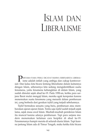 ISLAM DAN 
LIBERALISME 
PERTAMA-TAMA PERLU DICATAT BAHWA SEBENARNYA LIBERAL-isme 
adalah istilah yang ambigu dan cukup kontrover-sial. 
Dan kalau kita bicara tentang liberalisme dalam kaitannya 
dengan Islam, sebenarnya kita sedang mengidentifikasi suatu 
fenomena, yaitu fenomena kebangkitan di dalam Islam, yang 
sudah dimulai sejak abad ke-19. Pada 1950-an, ketika para sar-jana 
Barat mulai mengaji Islam, mereka agak kerepotan karena 
menemukan suatu fenomena yang menarik dalam pembaruan 
ini, yang berbeda dari gerakan tajdid yang terjadi sebelumnya. 
Tajdid bermakna sesuatu yang baru, pembaruan atau mem-barukan 
ajaran-ajaran Islam. Tentu saja tajdid sudah terjadi sejak 
lama, sejak masa awal Islam. Mazhab-mazhab pemikiran Islam 
itu muncul karena adanya pembaruan. Tapi para sarjana mo-dern 
menemukan kelainan cara berpikir di abad ke-19. 
Fenomenanya hampir merata di seluruh dunia Islam. Tapi kare-na 
jantung Islam ada di Timur Tengah, maka ketika kita bicara 
245 
 