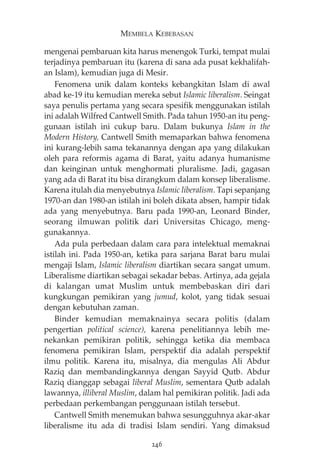 MEMBELA KEBEBASAN 
mengenai pembaruan kita harus menengok Turki, tempat mulai 
terjadinya pembaruan itu (karena di sana ada pusat kekhalifah-an 
Islam), kemudian juga di Mesir. 
Fenomena unik dalam konteks kebangkitan Islam di awal 
abad ke-19 itu kemudian mereka sebut Islamic liberalism. Seingat 
saya penulis pertama yang secara spesifik menggunakan istilah 
ini adalah Wilfred Cantwell Smith. Pada tahun 1950-an itu peng-gunaan 
istilah ini cukup baru. Dalam bukunya Islam in the 
Modern History, Cantwell Smith memaparkan bahwa fenomena 
ini kurang-lebih sama tekanannya dengan apa yang dilakukan 
oleh para reformis agama di Barat, yaitu adanya humanisme 
dan keinginan untuk menghormati pluralisme. Jadi, gagasan 
yang ada di Barat itu bisa dirangkum dalam konsep liberalisme. 
Karena itulah dia menyebutnya Islamic liberalism. Tapi sepanjang 
1970-an dan 1980-an istilah ini boleh dikata absen, hampir tidak 
ada yang menyebutnya. Baru pada 1990-an, Leonard Binder, 
seorang ilmuwan politik dari Universitas Chicago, meng-gunakannya. 
Ada pula perbedaan dalam cara para intelektual memaknai 
istilah ini. Pada 1950-an, ketika para sarjana Barat baru mulai 
mengaji Islam, Islamic liberalism diartikan secara sangat umum. 
Liberalisme diartikan sebagai sekadar bebas. Artinya, ada gejala 
di kalangan umat Muslim untuk membebaskan diri dari 
kungkungan pemikiran yang jumud, kolot, yang tidak sesuai 
dengan kebutuhan zaman. 
Binder kemudian memaknainya secara politis (dalam 
pengertian political science), karena penelitiannya lebih me-nekankan 
pemikiran politik, sehingga ketika dia membaca 
fenomena pemikiran Islam, perspektif dia adalah perspektif 
ilmu politik. Karena itu, misalnya, dia mengulas Ali Abdur 
Raziq dan membandingkannya dengan Sayyid Qutb. Abdur 
Raziq dianggap sebagai liberal Muslim, sementara Qutb adalah 
lawannya, illiberal Muslim, dalam hal pemikiran politik. Jadi ada 
perbedaan perkembangan penggunaan istilah tersebut. 
Cantwell Smith menemukan bahwa sesungguhnya akar-akar 
liberalisme itu ada di tradisi Islam sendiri. Yang dimaksud 
246 
 