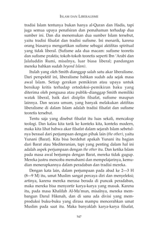 ISLAM DAN LIBERALISME 
tradisi Islam tentunya bukan hanya al-Quran dan Hadis, tapi 
juga semua upaya penafsiran dan pemahaman terhadap dua 
sumber ini. Dan dia menemukan dua sumber Islam tersebut, 
yaitu tradisi filsafat dan tradisi sufisme. Ini menarik, karena 
orang biasanya mengartikan sufisme sebagai aktifitas spiritual 
yang tidak liberal. (Sufisme ada dua macam: sufisme teoretis 
dan sufisme praktis; tokoh-tokoh teoretis seperti Ibn ‘Arabi dan 
Jalaluddin Rumi, misalnya, luar biasa liberal; pandangan 
mereka bahkan sudah beyond Islam). 
Itulah yang oleh Smith dianggap salah satu akar liberalisme. 
Dari perspektif ini, liberalisme bahkan sudah ada sejak masa 
awal Islam. Setiap gerakan pemikiran atau upaya untuk 
bersikap kritis terhadap ortodoksi—pemikiran baku yang 
diterima oleh penguasa atau publik—dianggap Smith memiliki 
watak liberal, baik dari disiplin filsafat, sufisme maupun 
lainnya. Dan secara umum, yang banyak melakukan aktifitas 
liberalisme di dalam Islam adalah tradisi filsafat dan sufisme 
teoretis tersebut. 
Tentu saja yang disebut filsafat itu luas sekali, mencakup 
teologi. Dan kalau kita tarik ke konteks kita, konteks modern, 
maka kita lihat bahwa akar filsafat dalam sejarah Islam sebetul-nya 
berasal dari perjumpaan dengan pihak lain (the other), yaitu 
Yunani (Barat). Kita bisa berdebat apakah Yunani itu bagian 
dari Barat atau Mediteranian, tapi yang penting dalam hal ini 
adalah aspek perjumpaan dengan the other itu. Dan ketika Islam 
pada masa awal berjumpa dengan Barat, mereka tidak gugup. 
Mereka justru mencoba memahami dan mempelajarinya, kemu-dian 
menerapkannya dalam peradaban dan tradisi mereka. 
Dengan kata lain, dalam perjumpaan pada abad ke 2–3 H 
(8–9 M) itu, umat Muslim sangat percaya diri dan menyeleksi; 
artinya, karena mereka merasa berada di puncak peradaban, 
maka mereka bisa menyortir karya-karya yang masuk. Karena 
itu, pada masa Khalifah Al-Ma’mun, misalnya, mereka mem-bangun 
Darul Hikmah, dan di sana ada divisi yang mem-produksi 
buku-buku yang dirasa mampu mencerahkan umat 
Muslim pada saat itu. Maka banyaklah karya-karya filsafat, 
247 
 
