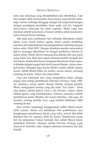 MEMBELA KEBEBASAN 
sains dan teknologi yang diterjemahkan dan diterbitkan. Tapi 
kita hampir tidak menemukan karya-karya yang bersifat mito-logis, 
karena mitologi dianggap sebagai hal yang bertentangan 
dengan paradigma peradaban Islam pada saat itu. Lagipula 
karya-karya semacam itu tidak populer. Maka yang kita 
temukan adalah karya-karya Yunani nonfiksi, sebab kesusastra-annya 
banyak berisi mitologi. 
Ada pula jenis pembelaan lain terhadap liberalisme dalam 
Islam, yaitu klaim bahwa agama Islam adalah pembebas 
manusia dari ketertindasan dan penghambaan terhadap banyak 
tuhan selain Allah SWT. Dengan demikian mereka menyatakan 
bahwa semangat liberalisme itu dengan sendirinya inheren di 
dalam Islam. Istilah liberal memang bisa ditarik oleh dua kubu 
yang kalau kita lihat dari aspek ekonomi-politik menjadi kiri 
dan kanan. Ketika kita bicara mengenai liberalisme Islam seper-ti 
dibahas dengan sangat baik oleh Leonard Binder, cirinya men-jadi 
kanan. Mungkin juga karena Binder sendiri adalah sarjana 
kanan. Istilah liberal Islam itu sendiri, secara umum, memang 
condong ke kanan, dalam arti yang netral. 
Tapi ada kelompok lain yang mengartikan Islam sebagai 
bagian dari teologi pembebasan (liberation theology). Pada 1980- 
an, misalnya, orang seperti Hassan Hanafi, seorang pemikir 
Mesir, mengajukan konsep yang dia sebut ”kiri Islam”. Salah 
satu intinya adalah bahwa Islam is the liberation religion, Islam 
adalah agama yang membebaskan. Tekanan utamanya adalah 
pembebasan kaum Muslim dan kaum tertindas. Ada juga Ali 
Syariati, seorang pemikir Iran, yang melihat kebebasan lebih 
condong ke kiri. 
Saya sendiri cenderung menggunakan istilah liberal secara 
lebih umum, dalam arti kebebasan dan pembebasan dari 
kungkungan pemahaman klasik yang kaku, jumud, dan tidak 
fleksibel—dan ini rupanya lebih ke kanan. Pemaknaan sayap 
kiri itu sebenarnya bukan bertolak dari istilah liberal Islam, 
melainkan liberation. Akarnya adalah liberation theology, yang 
muncul di Amerika Latin, tempat suburnya fenomena kiri dan 
Katolik. 
248 
 