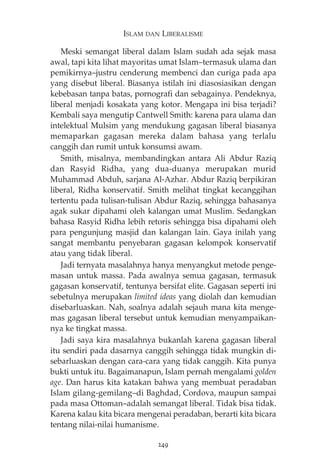 ISLAM DAN LIBERALISME 
Meski semangat liberal dalam Islam sudah ada sejak masa 
awal, tapi kita lihat mayoritas umat Islam—termasuk ulama dan 
pemikirnya—justru cenderung membenci dan curiga pada apa 
yang disebut liberal. Biasanya istilah ini diasosiasikan dengan 
kebebasan tanpa batas, pornografi dan sebagainya. Pendeknya, 
liberal menjadi kosakata yang kotor. Mengapa ini bisa terjadi? 
Kembali saya mengutip Cantwell Smith: karena para ulama dan 
intelektual Mulsim yang mendukung gagasan liberal biasanya 
memaparkan gagasan mereka dalam bahasa yang terlalu 
canggih dan rumit untuk konsumsi awam. 
Smith, misalnya, membandingkan antara Ali Abdur Raziq 
dan Rasyid Ridha, yang dua-duanya merupakan murid 
Muhammad Abduh, sarjana Al-Azhar. Abdur Raziq berpikiran 
liberal, Ridha konservatif. Smith melihat tingkat kecanggihan 
tertentu pada tulisan-tulisan Abdur Raziq, sehingga bahasanya 
agak sukar dipahami oleh kalangan umat Muslim. Sedangkan 
bahasa Rasyid Ridha lebih retoris sehingga bisa dipahami oleh 
para pengunjung masjid dan kalangan lain. Gaya inilah yang 
sangat membantu penyebaran gagasan kelompok konservatif 
atau yang tidak liberal. 
Jadi ternyata masalahnya hanya menyangkut metode penge-masan 
untuk massa. Pada awalnya semua gagasan, termasuk 
gagasan konservatif, tentunya bersifat elite. Gagasan seperti ini 
sebetulnya merupakan limited ideas yang diolah dan kemudian 
disebarluaskan. Nah, soalnya adalah sejauh mana kita menge-mas 
gagasan liberal tersebut untuk kemudian menyampaikan-nya 
ke tingkat massa. 
Jadi saya kira masalahnya bukanlah karena gagasan liberal 
itu sendiri pada dasarnya canggih sehingga tidak mungkin di-sebarluaskan 
dengan cara-cara yang tidak canggih. Kita punya 
bukti untuk itu. Bagaimanapun, Islam pernah mengalami golden 
age. Dan harus kita katakan bahwa yang membuat peradaban 
Islam gilang-gemilang—di Baghdad, Cordova, maupun sampai 
pada masa Ottoman—adalah semangat liberal. Tidak bisa tidak. 
Karena kalau kita bicara mengenai peradaban, berarti kita bicara 
tentang nilai-nilai humanisme. 
249 
 