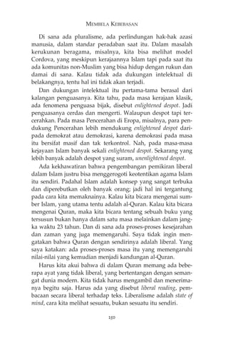 MEMBELA KEBEBASAN 
Di sana ada pluralisme, ada perlindungan hak-hak azasi 
manusia, dalam standar peradaban saat itu. Dalam masalah 
kerukunan beragama, misalnya, kita bisa melihat model 
Cordova, yang meskipun kerajaannya Islam tapi pada saat itu 
ada komunitas non-Muslim yang bisa hidup dengan rukun dan 
damai di sana. Kalau tidak ada dukungan intelektual di 
belakangnya, tentu hal ini tidak akan terjadi. 
Dan dukungan intelektual itu pertama-tama berasal dari 
kalangan penguasanya. Kita tahu, pada masa kerajaan klasik, 
ada fenomena penguasa bijak, disebut enlightened despot. Jadi 
penguasanya cerdas dan mengerti. Walaupun despot tapi ter-cerahkan. 
Pada masa Pencerahan di Eropa, misalnya, para pen-dukung 
Pencerahan lebih mendukung enlightened despot dari-pada 
demokrat atau demokrasi, karena demokrasi pada masa 
itu bersifat masif dan tak terkontrol. Nah, pada masa-masa 
kejayaan Islam banyak sekali enlightened despot. Sekarang yang 
lebih banyak adalah despot yang suram, unenlightened despot. 
Ada kekhawatiran bahwa pengembangan pemikiran liberal 
dalam Islam justru bisa menggerogoti keotentikan agama Islam 
itu sendiri. Padahal Islam adalah konsep yang sangat terbuka 
dan diperebutkan oleh banyak orang; jadi hal ini tergantung 
pada cara kita memaknainya. Kalau kita bicara mengenai sum-ber 
Islam, yang utama tentu adalah al-Quran. Kalau kita bicara 
mengenai Quran, maka kita bicara tentang sebuah buku yang 
tersusun bukan hanya dalam satu masa melainkan dalam jang-ka 
waktu 23 tahun. Dan di sana ada proses-proses kesejarahan 
dan zaman yang juga memengaruhi. Saya tidak ingin men-gatakan 
bahwa Quran dengan sendirinya adalah liberal. Yang 
saya katakan: ada proses-proses masa itu yang memengaruhi 
nilai-nilai yang kemudian menjadi kandungan al-Quran. 
Harus kita akui bahwa di dalam Quran memang ada bebe-rapa 
ayat yang tidak liberal, yang bertentangan dengan seman-gat 
dunia modern. Kita tidak harus mengambil dan menerima-nya 
begitu saja. Harus ada yang disebut liberal reading, pem-bacaan 
secara liberal terhadap teks. Liberalisme adalah state of 
mind, cara kita melihat sesuatu, bukan sesuatu itu sendiri. 
250 
 