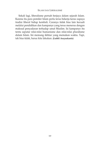 ISLAM DAN LIBERALISME 
Sekali lagi, liberalisme pernah berjaya dalam sejarah Islam. 
Karena itu para pemikir Islam perlu terus bekerja keras supaya 
tradisi liberal hidup kembali. Caranya tidak bisa lain kecuali 
melalui pendidikan dan kampanye yang terus menerus dengan 
maksud penyadaran terhadap umat Muslim. Isi kampanye itu 
tentu seputar nilai-nilai humanisme dan nilai-nilai pluralisme 
dalam Islam. Ini memang ikhtiar yang memakan waktu. Tapi, 
tak bisa tidak, harus kita lakukan. (Luthfi Assyaukanie) 
251 
 