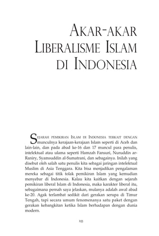 AKAR-AKAR 
LIBERALISME ISLAM 
DI INDONESIA 
SEJARAH PEMIKIRAN ISLAM DI INDONESIA TERKAIT DENGAN 
munculnya kerajaan-kerajaan Islam seperti di Aceh dan 
lain-lain, dan pada abad ke-16 dan 17 muncul para penulis, 
intelektual atau ulama seperti Hamzah Fansuri, Nuruddin ar- 
Raniry, Syamsuddin al-Sumatrani, dan sebagainya. Inilah yang 
disebut oleh salah satu penulis kita sebagai jaringan intelektual 
Muslim di Asia Tenggara. Kita bisa menjadikan pengalaman 
mereka sebagai titik tolak pemikiran Islam yang kemudian 
menyebar di Indonesia. Kalau kita kaitkan dengan sejarah 
pemikiran liberal Islam di Indonesia, maka karakter liberal itu, 
sebagaimana pernah saya jelaskan, mulanya adalah awal abad 
ke-20. Agak terlambat sedikit dari gerakan serupa di Timur 
Tengah, tapi secara umum fenomenanya satu paket dengan 
gerakan kebangkitan ketika Islam berhadapan dengan dunia 
modern. 
253 
 