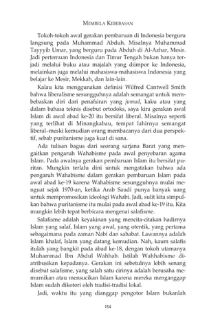 MEMBELA KEBEBASAN 
Tokoh-tokoh awal gerakan pembaruan di Indonesia berguru 
langsung pada Muhammad Abduh. Misalnya Muhammad 
Tayyyib Umar, yang berguru pada Abduh di Al-Azhar, Mesir. 
Jadi pertemuan Indonesia dan Timur Tengah bukan hanya ter-jadi 
melalui buku atau majalah yang diimpor ke Indonesia, 
melainkan juga melalui mahasiswa-mahasiswa Indonesia yang 
belajar ke Mesir, Mekkah, dan lain-lain. 
Kalau kita menggunakan definisi Wilfred Cantwell Smith 
bahwa liberalisme sesungguhnya adalah semangat untuk mem-bebaskan 
diri dari penafsiran yang jumud, kaku atau yang 
dalam bahasa teknis disebut ortodoks, saya kira gerakan awal 
Islam di awal abad ke-20 itu bersifat liberal. Misalnya seperti 
yang terlihat di Minangkabau, tempat lahirnya semangat 
liberal—meski kemudian orang membacanya dari dua perspek-tif, 
sebab puritanisme juga kuat di sana. 
Ada tulisan bagus dari seorang sarjana Barat yang men-gaitkan 
pengaruh Wahabisme pada awal penyebaran agama 
Islam. Pada awalnya gerakan pembaruan Islam itu bersifat pu-ritan. 
Mungkin terlalu dini untuk mengatakan bahwa ada 
pengaruh Wahabisme dalam gerakan pembaruan Islam pada 
awal abad ke-19 karena Wahabisme sesungguhnya mulai me-nguat 
sejak 1970-an, ketika Arab Saudi punya banyak uang 
untuk mempromosikan ideologi Wahabi. Jadi, sulit kita simpul-kan 
bahwa puritanisme itu mulai pada awal abad ke-19 itu. Kita 
mungkin lebih tepat berbicara mengenai salafisme. 
Salafisme adalah keyakinan yang mencita-citakan hadirnya 
Islam yang salaf, Islam yang awal, yang otentik, yang pertama 
sebagaimana pada zaman Nabi dan sahabat. Lawannya adalah 
Islam khalaf, Islam yang datang kemudian. Nah, kaum salafis 
itulah yang bangkit pada abad ke-18, dengan tokoh utamanya 
Muhammad Ibn Abdul Wahhab. Istilah Wahhabisme di-atribusikan 
kepadanya. Gerakan ini sebetulnya lebih senang 
disebut salafisme, yang salah satu cirinya adalah berusaha me-murnikan 
atau mensucikan Islam karena mereka menganggap 
Islam sudah dikotori oleh tradisi-tradisi lokal. 
Jadi, waktu itu yang dianggap pengotor Islam bukanlah 
254 
 