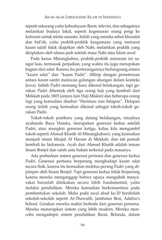 AKAR-AKAR LIBERALISME ISLAM DI INDONESIA 
seperti sekarang yaitu kebudayaan Barat, televisi, dan sebagainya 
melainkan budaya lokal, seperti kegemaran orang pergi ke 
kuburan untuk minta sesuatu. Inilah yang mereka sebut khurafat 
dan bid’ah, yaitu praktik-praktik keagamaan yang menurut 
kaum salafi tidak diajarkan oleh Nabi, melainkan praktik yang 
diciptakan oleh ulama jauh setelah masa Nabi atau Islam awal. 
Pada kasus Minangkabau, praktik-praktik semacam ini sa-ngat 
luas, termasuk perjudian, yang waktu itu juga merupakan 
bagian dari adat. Karena itu pertarungannya berlangsung antara 
“kaum adat” dan “kaum Padri”. (Mirip dengan perseteruan 
antara kaum santri melawan golongan abangan dalam konteks 
Jawa). Istilah Padri memang baru dikenal belakangan, tapi ge-rakan 
Padri dibentuk oleh tiga orang haji yang kembali dari 
Mekkah pada 1803 (antara lain Haji Miskin) dan beberapa orang 
lagi yang kemudian disebut “Harimau nan Salapan”. Delapan 
orang inilah yang kemudian dikenal sebagai tokoh-tokoh ge-rakan 
Padri. 
Tokoh-tokoh pembaru yang datang belakangan, misalnya 
ayahanda Buya Hamka, merupakan generasi kedua setelah 
Padri; atau mungkin generasi ketiga, kalau kita mengambil 
tokoh seperti Ahmad Khatib Al-Minangkabawi, yang kemudian 
menjadi imam Masjid Al Haram di Mekkah, dan tak pernah 
kembali ke Indonesia. Ayah dari Ahmad Khatib adalah teman 
Imam Bonjol dan salah satu hakim terkenal pada masanya. 
Ada perbedaan antara generasi pertama dan generasi kedua 
Padri. Generasi pertama berperang menghadapi kaum adat 
secara fisik, karena itu kemudian meletus perang Padri yang di-pimpin 
oleh Imam Bonjol. Tapi generasi kedua tidak berperang 
karena mereka menganggap bahwa upaya mengubah masya-rakat 
haruslah dilakukan secara lebih fundamental, yaitu 
melalui pendidikan. Mereka kemudian berkonsentrasi pada 
pembentukan sekolah. Maka pada awal abad ke-20 berdirilah 
sekolah-sekolah seperti At-Thawalib, Jambatan Besi, Adabia’s 
School. Gerakan mereka makin berbeda dari generasi pertama. 
Mereka menerapkan sistem yang lebih modern. Mereka men-coba 
mengadopsi sistem pendidikan Barat, Belanda, dalam 
255 
 