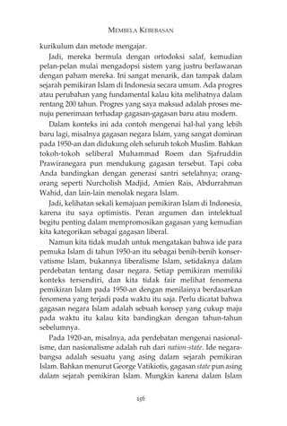 MEMBELA KEBEBASAN 
kurikulum dan metode mengajar. 
Jadi, mereka bermula dengan ortodoksi salaf, kemudian 
pelan-pelan mulai mengadopsi sistem yang justru berlawanan 
dengan paham mereka. Ini sangat menarik, dan tampak dalam 
sejarah pemikiran Islam di Indonesia secara umum. Ada progres 
atau perubahan yang fundamental kalau kita melihatnya dalam 
rentang 200 tahun. Progres yang saya maksud adalah proses me-nuju 
penerimaan terhadap gagasan-gagasan baru atau modern. 
Dalam konteks ini ada contoh mengenai hal-hal yang lebih 
baru lagi, misalnya gagasan negara Islam, yang sangat dominan 
pada 1950-an dan didukung oleh seluruh tokoh Muslim. Bahkan 
tokoh-tokoh seliberal Muhammad Roem dan Sjafruddin 
Prawiranegara pun mendukung gagasan tersebut. Tapi coba 
Anda bandingkan dengan generasi santri setelahnya; orang-orang 
seperti Nurcholish Madjid, Amien Rais, Abdurrahman 
Wahid, dan lain-lain menolak negara Islam. 
Jadi, kelihatan sekali kemajuan pemikiran Islam di Indonesia, 
karena itu saya optimistis. Peran argumen dan intelektual 
begitu penting dalam mempromosikan gagasan yang kemudian 
kita kategorikan sebagai gagasan liberal. 
Namun kita tidak mudah untuk mengatakan bahwa ide para 
pemuka Islam di tahun 1950-an itu sebagai benih-benih konser-vatisme 
Islam, bukannya liberalisme Islam, setidaknya dalam 
perdebatan tentang dasar negara. Setiap pemikiran memiliki 
konteks tersendiri, dan kita tidak fair melihat fenomena 
pemikiran Islam pada 1950-an dengan menilainya berdasarkan 
fenomena yang terjadi pada waktu itu saja. Perlu dicatat bahwa 
gagasan negara Islam adalah sebuah konsep yang cukup maju 
pada waktu itu kalau kita bandingkan dengan tahun-tahun 
sebelumnya. 
Pada 1920-an, misalnya, ada perdebatan mengenai nasional-isme, 
dan nasionalisme adalah ruh dari nation-state. Ide negara-bangsa 
adalah sesuatu yang asing dalam sejarah pemikiran 
Islam. Bahkan menurut George Vatikiotis, gagasan state pun asing 
dalam sejarah pemikiran Islam. Mungkin karena dalam Islam 
256 
 