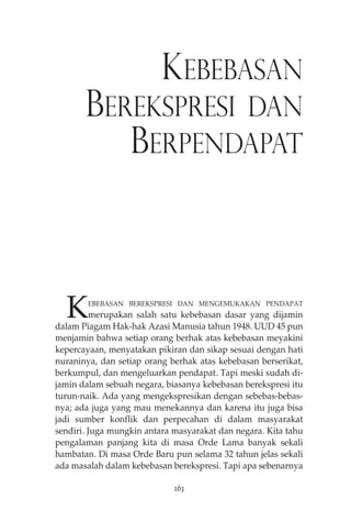 KEBEBASAN 
BEREKSPRESI DAN 
BERPENDAPAT 
KEBEBASAN BEREKSPRESI DAN MENGEMUKAKAN PENDAPAT 
merupakan salah satu kebebasan dasar yang dijamin 
dalam Piagam Hak-hak Azasi Manusia tahun 1948. UUD 45 pun 
menjamin bahwa setiap orang berhak atas kebebasan meyakini 
kepercayaan, menyatakan pikiran dan sikap sesuai dengan hati 
nuraninya, dan setiap orang berhak atas kebebasan berserikat, 
berkumpul, dan mengeluarkan pendapat. Tapi meski sudah di-jamin 
dalam sebuah negara, biasanya kebebasan berekspresi itu 
turun-naik. Ada yang mengekspresikan dengan sebebas-bebas-nya; 
ada juga yang mau menekannya dan karena itu juga bisa 
jadi sumber konflik dan perpecahan di dalam masyarakat 
sendiri. Juga mungkin antara masyarakat dan negara. Kita tahu 
pengalaman panjang kita di masa Orde Lama banyak sekali 
hambatan. Di masa Orde Baru pun selama 32 tahun jelas sekali 
ada masalah dalam kebebasan berekspresi. Tapi apa sebenarnya 
263 
 