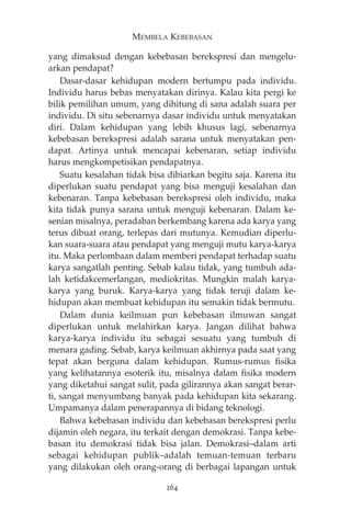 MEMBELA KEBEBASAN 
yang dimaksud dengan kebebasan berekspresi dan mengelu-arkan 
pendapat? 
Dasar-dasar kehidupan modern bertumpu pada individu. 
Individu harus bebas menyatakan dirinya. Kalau kita pergi ke 
bilik pemilihan umum, yang dihitung di sana adalah suara per 
individu. Di situ sebenarnya dasar individu untuk menyatakan 
diri. Dalam kehidupan yang lebih khusus lagi, sebenarnya 
kebebasan berekspresi adalah sarana untuk menyatakan pen-dapat. 
Artinya untuk mencapai kebenaran, setiap individu 
harus mengkompetisikan pendapatnya. 
Suatu kesalahan tidak bisa dibiarkan begitu saja. Karena itu 
diperlukan suatu pendapat yang bisa menguji kesalahan dan 
kebenaran. Tanpa kebebasan berekspresi oleh individu, maka 
kita tidak punya sarana untuk menguji kebenaran. Dalam ke-senian 
misalnya, peradaban berkembang karena ada karya yang 
terus dibuat orang, terlepas dari mutunya. Kemudian diperlu-kan 
suara-suara atau pendapat yang menguji mutu karya-karya 
itu. Maka perlombaan dalam memberi pendapat terhadap suatu 
karya sangatlah penting. Sebab kalau tidak, yang tumbuh ada-lah 
ketidakcemerlangan, mediokritas. Mungkin malah karya-karya 
yang buruk. Karya-karya yang tidak teruji dalam ke-hidupan 
akan membuat kehidupan itu semakin tidak bermutu. 
Dalam dunia keilmuan pun kebebasan ilmuwan sangat 
diperlukan untuk melahirkan karya. Jangan dilihat bahwa 
karya-karya individu itu sebagai sesuatu yang tumbuh di 
menara gading. Sebab, karya keilmuan akhirnya pada saat yang 
tepat akan berguna dalam kehidupan. Rumus-rumus fisika 
yang kelihatannya esoterik itu, misalnya dalam fisika modern 
yang diketahui sangat sulit, pada gilirannya akan sangat berar-ti, 
sangat menyumbang banyak pada kehidupan kita sekarang. 
Umpamanya dalam penerapannya di bidang teknologi. 
Bahwa kebebasan individu dan kebebasan berekspresi perlu 
dijamin oleh negara, itu terkait dengan demokrasi. Tanpa kebe-basan 
itu demokrasi tidak bisa jalan. Demokrasi—dalam arti 
sebagai kehidupan publik—adalah temuan-temuan terbaru 
yang dilakukan oleh orang-orang di berbagai lapangan untuk 
264 
 