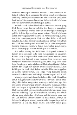 KEBEBASAN BEREKSPRESI DAN BERPENDAPAT 
membuat kehidupan semakin bermutu. Temuan-temuan ini, 
baik di bidang ilmu—termasuk ilmu-ilmu sosial—seni ataupun 
di bidang kebudayaan secara umum, adalah sesuatu yang mem-buat 
hidup kita semakin bermakna. Jadi, menjamin kebebasan 
individu berarti menjamin kehidupan publik. 
Individu tidak boleh dikorbankan atas nama sesuatu yang 
lebih besar hanya karena individu itu dianggap merugikan. 
Kalau masalahnya prestasi individu itu merugikan kehidupan 
publik, ia bisa dipersoalkan secara hukum. Tetapi kebebasan 
dalam arti yang sebenar-benarnya itu harus dilindungi. Karena 
tanpa itu kehidupan publik tidak bisa jalan. Kalau kritik tidak 
ada, kita tidak bisa menemukan kesalahan. Bahaya berikutnya: 
kita tidak bisa mencapai mutu terbaik dalam kehidupan publik. 
Seorang ilmuwan, misalnya, harus menyatakan pendapatnya 
secara bebas supaya kualitas kehidupan kita ini baik. 
Ada debat tentang isu kebebasan berekspresi. Apakah ia 
berkah atau ancaman? Ada yang menganggap itu ancaman. 
Karena kalau orang dibiarkan bebas berekspresi, menurut mere-ka, 
orang bisa berbuat semau-maunya, bisa mengecam dan 
menghina. Misalnya dalam soal agama, etnis. Bagi saya, kebe-basan 
berekspresi tentu saja harus dilihat sebagai berkah. Bukan 
berkah dari langit, tapi berkah untuk kehidupan sosial. Kalau 
kehidupan ini tidak diuji, kalau individu dibiarkan tenggelam 
di dalam kelompoknya, lalu siapa yang bersuara untuk 
menyatakan kebenaran, setidaknya kebenaran pada waktu itu? 
Misalnya: apakah di dalam berbahasa, kita tidak dibolehkan 
untuk mengucapkan kosakata tertentu? Tentu saja dalam prak-tiknya 
kita bebas mengatakan semuanya. Kebebasan juga ber-arti 
sarana untuk menguji apakah sebenarnya hubungan antara 
individu dengan masyarakat itu sehat atau tidak. Misalnya, kita 
lihat banyak sekali karya dalam kesenian kita yang pada masa 
tertentu terlarang. Tapi ukuran-ukuran terlarang itu adalah 
ukuran yang ditetapkan oleh kuasa politik tertentu pada saat 
itu. Dan ternyata ukuran-ukuran itu tidak benar. Artinya ke-bebasan 
berekspresi seorang sastrawan bukan penting untuk si 
sastrawan itu sendiri, tetapi untuk kehidupan sosial pada 
265 
 