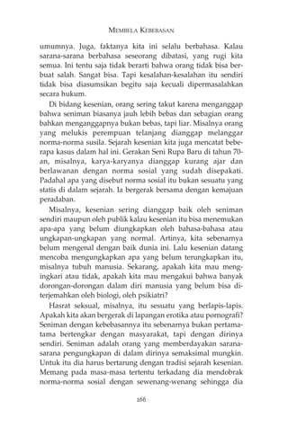 MEMBELA KEBEBASAN 
umumnya. Juga, faktanya kita ini selalu berbahasa. Kalau 
sarana-sarana berbahasa seseorang dibatasi, yang rugi kita 
semua. Ini tentu saja tidak berarti bahwa orang tidak bisa ber-buat 
salah. Sangat bisa. Tapi kesalahan-kesalahan itu sendiri 
tidak bisa diasumsikan begitu saja kecuali dipermasalahkan 
secara hukum. 
Di bidang kesenian, orang sering takut karena menganggap 
bahwa seniman biasanya jauh lebih bebas dan sebagian orang 
bahkan menganggapnya bukan bebas, tapi liar. Misalnya orang 
yang melukis perempuan telanjang dianggap melanggar 
norma-norma susila. Sejarah kesenian kita juga mencatat bebe-rapa 
kasus dalam hal ini. Gerakan Seni Rupa Baru di tahun 70- 
an, misalnya, karya-karyanya dianggap kurang ajar dan 
berlawanan dengan norma sosial yang sudah disepakati. 
Padahal apa yang disebut norma sosial itu bukan sesuatu yang 
statis di dalam sejarah. Ia bergerak bersama dengan kemajuan 
peradaban. 
Misalnya, kesenian sering dianggap baik oleh seniman 
sendiri maupun oleh publik kalau kesenian itu bisa menemukan 
apa-apa yang belum diungkapkan oleh bahasa-bahasa atau 
ungkapan-ungkapan yang normal. Artinya, kita sebenarnya 
belum mengenal dengan baik dunia ini. Lalu kesenian datang 
mencoba mengungkapkan apa yang belum terungkapkan itu, 
misalnya tubuh manusia. Sekarang, apakah kita mau meng-ingkari 
atau tidak, apakah kita mau mengakui bahwa banyak 
dorongan-dorongan dalam diri manusia yang belum bisa di-terjemahkan 
oleh biologi, oleh psikiatri? 
Hasrat seksual, misalnya, itu sesuatu yang berlapis-lapis. 
Apakah kita akan bergerak di lapangan erotika atau pornografi? 
Seniman dengan kebebasannya itu sebenarnya bukan pertama-tama 
bertengkar dengan masyarakat, tapi dengan dirinya 
sendiri. Seniman adalah orang yang memberdayakan sarana-sarana 
pengungkapan di dalam dirinya semaksimal mungkin. 
Untuk itu dia harus bertarung dengan tradisi sejarah kesenian. 
Memang pada masa-masa tertentu terkadang dia mendobrak 
norma-norma sosial dengan sewenang-wenang sehingga dia 
266 
 