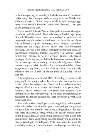 KEBEBASAN BEREKSPRESI DAN BERPENDAPAT 
melahirkan pornografi, misalnya. Itu bukan mustahil. Itu adalah 
risiko yang bisa ditempuh oleh seorang seniman. Katakanlah 
kalau saya berkata, “Kamu jangan terlalu banyak mengganggu 
masyarakat supaya kesenian kamu bisa diterima,” itu pun 
bukan prinsip yang baik. 
Ambil contoh Chairil Anwar. Dia pada masanya dianggap 
menabrak kaidah sosial. Tapi sebenarnya kaidah apa yang 
ditabrak? Dia sebenarnya hanya memberdayakan sarana-sarana 
pengungkapan dalam bahasa Indonesia. Artinya dia menabrak 
kaidah berbahasa pada zamannya, yang ternyata kemudian 
penabrakan itu sangat berarti untuk cara kita berbahasa 
sekarang. Dia juga dulu pernah dianggap menantang perasaan 
keagamaan; misalnya melalui sajaknya “Di Mesjid”, yang 
melukiskan dirinya bertarung dengan Tuhan. Sebenarnya 
ungkapan bertarung dengan Tuhan itu bukan menantang Tuhan. 
Dia sebenarnya justru sedang menempuh religiusitas dalam 
bentuk lain yang tidak bisa dilakukan melalui ritual dan bahasa 
keagamaan yang biasa, dan itu akhirnya bisa diterima. Jadi, 
akhirnya ukuran-ukuran di dalam menilai kesenian itu toh 
berubah. 
Ada ungkapan John Stuart Mill, filosof Inggris abad ke-17 
yang gigih memperjuangkan kebebasan dan menegaskannya 
dalam hidup bermasyarakat. “Semakin luas kebebasan ber-ekspresi 
dibuka dalam sebuah masyarakat atau peradaban,” 
katanya, “maka masyarakat atau peradaban tersebut akan 
semakin maju dan berkembang.” Saya ingin menghubungkan 
pendapat itu dengan rasionalitas—kata ini belum pernah saya 
pakai sejak tadi. 
Kalau ada sekian banyak pendapat yang saling berkompetisi, 
kalau ada perbedaan di antara pendapat-pendapat yang rasio-nal, 
tentu kita bisa memilih mana yang paling rasional. Bayang-kan 
kalau masyarakat yang terbuka itu adalah medan untuk 
sekian banyak gagasan yang saling bersaing seperti pasar, kita 
bisa memilih mana yang paling rasional, mana yang paling baik. 
Dalam kehidupan kebudayaan, tentu saja yang bersaing itu 
adalah karya-karya, temuan-temuan, pendapat-pendapat orang. 
267 
 