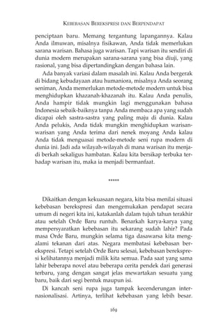 KEBEBASAN BEREKSPRESI DAN BERPENDAPAT 
penciptaan baru. Memang tergantung lapangannya. Kalau 
Anda ilmuwan, misalnya fisikawan, Anda tidak memerlukan 
sarana warisan. Bahasa juga warisan. Tapi warisan itu sendiri di 
dunia modern merupakan sarana-sarana yang bisa diuji, yang 
rasional, yang bisa dipertandingkan dengan bahasa lain. 
Ada banyak variasi dalam masalah ini. Kalau Anda bergerak 
di bidang kebudayaan atau humaniora, misalnya Anda seorang 
seniman, Anda memerlukan metode-metode modern untuk bisa 
menghidupkan khazanah-khazanah itu. Kalau Anda penulis, 
Anda hampir tidak mungkin lagi menggunakan bahasa 
Indonesia sebaik-baiknya tanpa Anda membaca apa yang sudah 
dicapai oleh sastra-sastra yang paling maju di dunia. Kalau 
Anda pelukis, Anda tidak mungkin menghidupkan warisan-warisan 
yang Anda terima dari nenek moyang Anda kalau 
Anda tidak menguasai metode-metode seni rupa modern di 
dunia ini. Jadi ada wilayah-wilayah di mana warisan itu menja-di 
berkah sekaligus hambatan. Kalau kita bersikap terbuka ter-hadap 
warisan itu, maka ia menjadi bermanfaat. 
***** 
Dikaitkan dengan kekuasaan negara, kita bisa menilai situasi 
kebebasan berekspresi dan mengemukakan pendapat secara 
umum di negeri kita ini, katakanlah dalam tujuh tahun terakhir 
atau setelah Orde Baru runtuh. Benarkah karya-karya yang 
mempersyaratkan kebebasan itu sekarang sudah lahir? Pada 
masa Orde Baru, mungkin selama tiga dasawarsa kita meng-alami 
tekanan dari atas. Negara membatasi kebebasan ber-ekspresi. 
Tetapi setelah Orde Baru selesai, kebebasan berekspre-si 
kelihatannya menjadi milik kita semua. Pada saat yang sama 
lahir beberapa novel atau beberapa cerita pendek dari generasi 
terbaru, yang dengan sangat jelas mewartakan sesuatu yang 
baru, baik dari segi bentuk maupun isi. 
Di kancah seni rupa juga tampak kecenderungan inter-nasionalisasi. 
Artinya, terlihat kebebasan yang lebih besar. 
269 
 