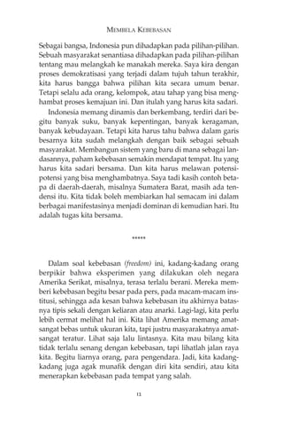 MEMBELA KEBEBASAN 
Sebagai bangsa, Indonesia pun dihadapkan pada pilihan-pilihan. 
Sebuah masyarakat senantiasa dihadapkan pada pilihan-pilihan 
tentang mau melangkah ke manakah mereka. Saya kira dengan 
proses demokratisasi yang terjadi dalam tujuh tahun terakhir, 
kita harus bangga bahwa pilihan kita secara umum benar. 
Tetapi selalu ada orang, kelompok, atau tahap yang bisa meng-hambat 
proses kemajuan ini. Dan itulah yang harus kita sadari. 
Indonesia memang dinamis dan berkembang, terdiri dari be-gitu 
banyak suku, banyak kepentingan, banyak keragaman, 
banyak kebudayaan. Tetapi kita harus tahu bahwa dalam garis 
besarnya kita sudah melangkah dengan baik sebagai sebuah 
masyarakat. Membangun sistem yang baru di mana sebagai lan-dasannya, 
paham kebebasan semakin mendapat tempat. Itu yang 
harus kita sadari bersama. Dan kita harus melawan potensi-potensi 
yang bisa menghambatnya. Saya tadi kasih contoh beta-pa 
di daerah-daerah, misalnya Sumatera Barat, masih ada ten-densi 
itu. Kita tidak boleh membiarkan hal semacam ini dalam 
berbagai manifestasinya menjadi dominan di kemudian hari. Itu 
adalah tugas kita bersama. 
***** 
Dalam soal kebebasan (freedom) ini, kadang-kadang orang 
berpikir bahwa eksperimen yang dilakukan oleh negara 
Amerika Serikat, misalnya, terasa terlalu berani. Mereka mem-beri 
kebebasan begitu besar pada pers, pada macam-macam ins-titusi, 
sehingga ada kesan bahwa kebebasan itu akhirnya batas-nya 
tipis sekali dengan keliaran atau anarki. Lagi-lagi, kita perlu 
lebih cermat melihat hal ini. Kita lihat Amerika memang amat-sangat 
bebas untuk ukuran kita, tapi justru masyarakatnya amat-sangat 
teratur. Lihat saja lalu lintasnya. Kita mau bilang kita 
tidak terlalu senang dengan kebebasan, tapi lihatlah jalan raya 
kita. Begitu liarnya orang, para pengendara. Jadi, kita kadang-kadang 
juga agak munafik dengan diri kita sendiri, atau kita 
menerapkan kebebasan pada tempat yang salah. 
12 
 