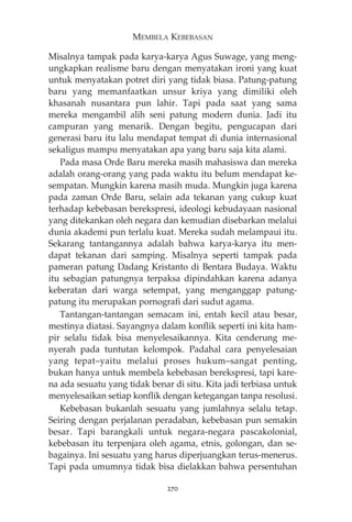 MEMBELA KEBEBASAN 
Misalnya tampak pada karya-karya Agus Suwage, yang meng-ungkapkan 
realisme baru dengan menyatakan ironi yang kuat 
untuk menyatakan potret diri yang tidak biasa. Patung-patung 
baru yang memanfaatkan unsur kriya yang dimiliki oleh 
khasanah nusantara pun lahir. Tapi pada saat yang sama 
mereka mengambil alih seni patung modern dunia. Jadi itu 
campuran yang menarik. Dengan begitu, pengucapan dari 
generasi baru itu lalu mendapat tempat di dunia internasional 
sekaligus mampu menyatakan apa yang baru saja kita alami. 
Pada masa Orde Baru mereka masih mahasiswa dan mereka 
adalah orang-orang yang pada waktu itu belum mendapat ke-sempatan. 
Mungkin karena masih muda. Mungkin juga karena 
pada zaman Orde Baru, selain ada tekanan yang cukup kuat 
terhadap kebebasan berekspresi, ideologi kebudayaan nasional 
yang ditekankan oleh negara dan kemudian disebarkan melalui 
dunia akademi pun terlalu kuat. Mereka sudah melampaui itu. 
Sekarang tantangannya adalah bahwa karya-karya itu men-dapat 
tekanan dari samping. Misalnya seperti tampak pada 
pameran patung Dadang Kristanto di Bentara Budaya. Waktu 
itu sebagian patungnya terpaksa dipindahkan karena adanya 
keberatan dari warga setempat, yang menganggap patung-patung 
itu merupakan pornografi dari sudut agama. 
Tantangan-tantangan semacam ini, entah kecil atau besar, 
mestinya diatasi. Sayangnya dalam konflik seperti ini kita ham-pir 
selalu tidak bisa menyelesaikannya. Kita cenderung me-nyerah 
pada tuntutan kelompok. Padahal cara penyelesaian 
yang tepat—yaitu melalui proses hukum—sangat penting, 
bukan hanya untuk membela kebebasan berekspresi, tapi kare-na 
ada sesuatu yang tidak benar di situ. Kita jadi terbiasa untuk 
menyelesaikan setiap konflik dengan ketegangan tanpa resolusi. 
Kebebasan bukanlah sesuatu yang jumlahnya selalu tetap. 
Seiring dengan perjalanan peradaban, kebebasan pun semakin 
besar. Tapi barangkali untuk negara-negara pascakolonial, 
kebebasan itu terpenjara oleh agama, etnis, golongan, dan se-bagainya. 
Ini sesuatu yang harus diperjuangkan terus-menerus. 
Tapi pada umumnya tidak bisa dielakkan bahwa persentuhan 
270 
 