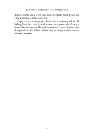 KEBEBASAN BEREKSPRESI DAN BERPENDAPAT 
dengan dunia yang lebih luas akan mengikis pelan-pelan apa 
yang memenjara kita selama ini. 
Cepat atau lambatnya perubahan itu tergantung sektor. Di 
bidang kesenian, misalnya, di mana peran pasar global sangat 
besar, bisa lebih cepat. Dalam kesusastraan, karena sastra harus 
diterjemahkan ke dalam bahasa lain, prosesnya lebih lambat. 
(Nirwan Dewanto) 
271 
 