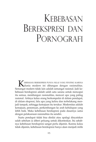 KEBEBASAN 
BEREKSPRESI DAN 
PORNOGRAFI 
KEBEBASAN BEREKSPRESI PUNYA NILAI YANG PENTING KARENA 
dunia modern ini dibangun dengan rasionalitas. 
Semangat modern tidak lain adalah semangat rasional. Jadi ke-bebasan 
berekspresi adalah salah satu sarana untuk mencapai 
itu semua, membangun rasionalitas, mencari apa yang paling 
rasional. Artinya kalau orang berkompetisi di dalam pendapat, 
di dalam ekspresi, lalu apa yang keliru dan terbelakang men-jadi 
tampak, sehingga kemajuan itu terukur. Modernitas adalah 
kemajuan, penemuan, perkembangan ke arah kehidupan yang 
lebih baik. Maka kebebasan berekspresi pada dasarnya sama 
dengan pelaksanaan rasionalitas itu sendiri. 
Suatu pendapat tidak bisa dinilai atau apalagi dinyatakan 
salah sebelum ia diberi peluang untuk dikonteskan. Itu sebab-nya 
kebebasan berekspresi sangat perlu dijamin. Karena kalau 
tidak dijamin, kebebasan berekspresi hanya akan menjadi milik 
273 
 