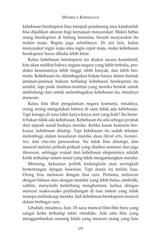 MEMBELA KEBEBASAN 
kebebasan berekspresi bisa menjadi pendorong atau katakanlah 
bisa dijadikan ukuran bagi kemajuan masyarakat. Makin bebas 
orang berekspresi di bidang kesenian, berarti masyarakat itu 
makin maju. Begitu juga sebaliknya. Di sisi lain, kalau 
masyarakat ingin maju atau ingin cepat maju, maka kebebasan 
berekspresi harus dibuka lebih lebar. 
Kalau kebebasan berekspresi itu diukur secara kuantitatif, 
kita akan melihat bahwa negara-negara yang lebih terbuka, pro-duksi 
keseniannya lebih tinggi, lebih banyak, dan lebih ber-mutu. 
Kebebasan itu dilembagakan bukan hanya dalam bentuk 
jaminan-jaminan hukum terhadap kebebasan berekspresi itu 
sendiri, tapi pada institusi-institusi yang mereka bentuk untuk 
melindungi dan untuk melembagakan kebebasan itu, misalnya 
museum. 
Kalau kita lihat pengalaman negara komunis, misalnya, 
orang sering mengatakan bahwa di sana tidak ada kebebasan. 
Tapi kenapa di sana lahir karya-karya seni yang baik? Itu berar-ti 
bukan tidak ada kebebasan. Kebebasan itu ada sebagai produk 
dari sejarah sosial budaya mereka. Ketika kaum komunis ber-kuasa, 
kebebasan ditutup. Tapi kebebasan itu sudah telanjur 
melembaga dalam kesadaran mereka akan liberal arts, humani-ties, 
dan cita-cita pencerahan. Itu tidak bisa ditutupi, dan 
muncul melalui pribadi-pribadi yang disebut seniman dan juga 
ilmuwan, sehingga wujud dari kebebasan ekspresinya adalah 
kritik terhadap sistem sosial yang tidak menguntungkan mereka. 
Memang, kekuatan politik kadangkala atau seringkali 
bertentangan dengan kesenian. Tapi dunia ini terlalu luas. 
Orang bisa melawan dengan dua cara. Pertama, melawan 
dengan bahasa atau dengan metafor yang lebih halus, simbolik, 
sublim, menyindir ketimbang menghantam; kedua, dengan 
mencari suaka-suaka perlindungan di luar sistem yang tidak 
mampu melindungi mereka. Jadi kebebasan berekspresi muncul 
dalam berbagai cara. 
Lihatlah, misalnya, Iran. Di sana muncul film-film baru yang 
sangat kritis terhadap tafsir ortodoks. Ada satu film yang 
menggambarkan seorang lelaki yang mencari orang yang bisa 
276 
 