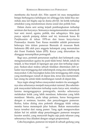 KEBEBASAN BEREKSPRESI DAN PORNOGRAFI 
membantu dia bunuh diri. Film seperti ini mau mengatakan 
betapa berharganya kehidupan ini sehingga kita tidak bisa me-mihak 
atau lari begitu saja ke dunia afterlife. Ini kritik terhadap 
ortodoksi—yang mendominasi dunia sosial dan politik Iran. 
Dalam dunia seni sering terjadi pembungkaman terhadap 
seniman dan karyanya. Semuanya mengatasnamakan sesuatu di 
luar seni: moral, agama, politik, dan sebagainya. Kita juga 
punya sejarah panjang dalam soal ini, termasuk kasus Ki 
Panjikusmin di tahun 1970-an dan kasus karya-karya 
Pramoedya Ananta Toer. Kasus mutakhir adalah penurunan 
beberapa foto dalam pameran Biennale di museum Bank 
Indonesia (BI) oleh para anggota kelompok yang menamakan 
diri Front Pembela Islam (FPI). Karya yang diturunkan itu 
dianggap menampilkan pornografi. 
Bagi saya, perintah penurunan sepihak dari kelompok yang 
mengatasnamakan agama itu pasti tidak betul. Sebab, sekali itu 
terjadi, ia bisa terjadi di lapangan apa pun dan terhadap siapa-pun. 
Seakan-akan makna sebuah tindakan ditentukan oleh se-kadar 
rasa tersinggung dari sekelompok orang atau sekelompok 
masyarakat. Coba bayangkan kalau kita tersinggung oleh orang 
yang membangun rumah di depan kita, terus kita memerintah-kan 
orang itu untuk tidak membangun rumah di depan kita. 
Saya ingin ulangi bahwa masyarakat modern itu sesungguh-nya 
atau seharusnya menjadi masyarakat rasional. Jika sekelom-pok 
masyarakat keberatan terhadap suatu karya seni, misalnya 
karena menganggapnya pornografis, mereka seharusnya 
melakukan kritik yang lebih mendasar, keberatan yang lebih 
mendasar. Mereka, pada tahap pertama, harus berargumen 
dengan si seniman, kurator, dan penyelenggara pameran. 
Kedua, kalau dialog atau polemik dianggap tidak cukup, 
mereka harus menempuh jalur hukum. Bukan menurunkan 
karya tersebut dari ruang pamer. Yang agak mengecewakan 
dalam hal ini adalah sikap penyelenggara pameran maupun 
kurator sendiri, yang menyerah begitu saja pada tekanan yang 
sebenarnya bisa diladeni dengan sangat proporsional. 
Coba bayangkan, pameran ini terjadi di sebuah gedung yang 
277 
 