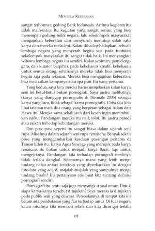 MEMBELA KEBEBASAN 
sangat terhormat, gedung Bank Indonesia. Artinya kegiatan itu 
tidak main-main. Itu kegiatan yang sangat serius, yang bisa 
menempati gedung milik negara, lalu sekelompok masyarakat 
mengajukan keberatan dan menyuruh menutup salah satu 
karya dan mereka meladeni. Kalau dihadap-hadapkan, sebuah 
lembaga negara yang menyerah begitu saja pada tuntutan 
sekolompok masyarakat itu sangat tidak baik. Ini menyangkut 
wibawa lembaga negara itu sendiri. Kalau seniman, penyeleng-gara, 
dan kurator berpihak pada kebebasan kreatif, kebebasan 
untuk semua orang, seharusnya mereka tidak bisa menyerah 
begitu saja pada tekanan. Mereka bisa mengajukan keberatan, 
bisa melakukan kampanye atau apa pun. Itu yang pertama. 
Yang kedua, saya kira mereka harus menjelaskan kalau karya 
seni ini betul-betul bukan pornografi. Saya justru melihatnya 
(karya yang dianggap pornografis di Biennale 2005) sebagai 
karya yang lucu, tidak sebagai karya pornografis. Coba saja kita 
lihat tatapan mata dua orang yang berperan sebagai Adam dan 
Hawa itu. Mereka sama sekali jauh dari kesan ingin menimbul-kan 
nafsu. Pandangan mereka itu naif, tolol. Itu justru parodi 
atau ejekan terhadap kebintangan mereka. 
Dan pose-pose seperti itu sangat biasa dalam sejarah seni 
rupa. Misalnya dalam sejarah seni rupa renaisans. Banyak sekali 
pose yang menggambarkan keadaan pasangan pertama di 
Taman Eden itu. Karya Agus Suwage yang merujuk pada karya 
renaisans itu bukan untuk menjadi karya Barat, tapi untuk 
mengejeknya. Pandangan kita terhadap pornografi mestinya 
tidak terlalu dangkal. Sebenarnya mana yang lebih meng-undang 
nafsu antara foto-foto yang diperkarakan itu dengan 
foto-foto yang ada di majalah-majalah yang sampulnya meng-undang 
birahi? Ini pertanyaan etis buat kita tentang definisi 
pornografi sendiri. 
Pornografi itu tentu saja juga menyangkut soal umur. Untuk 
siapa karya-karya tersebut ditujukan? Saya merasa ia ditujukan 
pada publik seni yang dewasa. Persoalannya di tempat kita ini 
belum ada pembatasan yang fair terhadap umur. Di luar negeri, 
kalau misalnya kita membeli rokok dan kita dicurigai terlalu 
278 
 