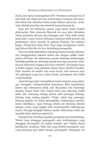 KEBEBASAN BEREKSPRESI DAN PORNOGRAFI 
muda, kita harus menunjukkan KTP. Peraturan semacam itu di 
sini tidak ada. Siapa pun bisa masuk pasar swalayan dan mem-beli 
rokok dan minuman keras tanpa ditanya umurnya. Anak-anak 
sekolah pun bisa saja membeli barang-barang itu. 
Saya kira ini kebiasaan umum yang harus mulai diubah 
pelan-pelan. Nah, pameran Biannale itu saya pikir ditujukan 
untuk penonton dewasa dan kalangan seni. Pasti tidak untuk 
anak-anak. Cuma karena kebiasaan sosialnya tidak pernah ada 
pembatasan umur, kecuali di gedung bioskop, lalu jadinya 
begini. Orang bisa salah tafsir. Saya ingin mengatakan sekali - 
lagi bahwa foto-foto itu lucu ketimbang pornografis. 
Pose itu tidak sepenuhnya telanjang karena mereka sebenar-nya 
menggunakan pakaian dalam dan dengan sedikit mani-pulasi 
photoshop. Itu sebenarnya parodi terhadap kebintangan, 
terhadap periklanan, terhadap sejarah seni rupa renaisans. Foto-foto 
itu sebenarnya bagian dari karya instalasi. Dan jangan lupa, 
ia bukan bagian yang dominan dalam karya instalasi tersebut. 
Pada instalasi itu sendiri ada unsur becak. Jadi menurut saya 
ada gabungan yang lucu antara becak, perempuan dan lelaki 
yang telanjang. 
Agus Suwage ingin menciptakan taman imajiner yang sekali-gus 
mengejek, memparodikan kenyataan. Kita merindukan 
taman tapi sebenarnya tidak ada. Kemudian kita bermimpi 
tentang Taman Eden. Dan Taman Eden pun sekarang sudah 
tidak ada. Sekarang sedang dihuni oleh pasangan bintang-bintang 
yang sedang populer. Tetapi, sekali lagi, pasangan 
bintang populer ini tidak menampilkan kebintangan mereka. 
Justru sebaliknya. Agus Suwage selama ini memang dikenal 
sebagai orang yang sangat baik memanfaatkan kebudayaan 
massa. Dia juga mengejek dirinya sendiri. Sebenarnya tidak ada 
masalah kalau tafsirnya seperti ini. 
Persepsi kita terhadap masalah pornografi pun berkembang. 
Tubuh yang dianggap pornografis atau ketelanjangan yang 
dianggap pornografis itu dalam konteks apa? Dalam dunia 
kedokteran, misalnya, tidak ada yang disebut pornografi. Apa 
yang telanjang pun tidak niscaya pornografis. Pornografi itu 
279 
 