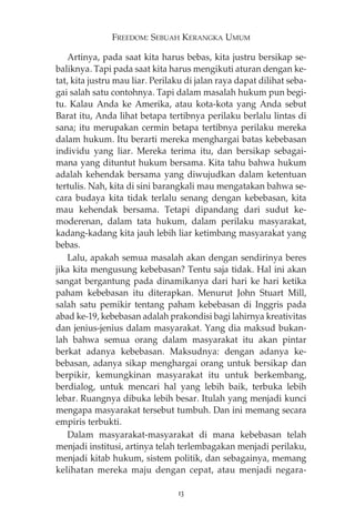 FREEDOM: SEBUAH KERANGKA UMUM 
Artinya, pada saat kita harus bebas, kita justru bersikap se-baliknya. 
Tapi pada saat kita harus mengikuti aturan dengan ke-tat, 
kita justru mau liar. Perilaku di jalan raya dapat dilihat seba-gai 
salah satu contohnya. Tapi dalam masalah hukum pun begi-tu. 
Kalau Anda ke Amerika, atau kota-kota yang Anda sebut 
Barat itu, Anda lihat betapa tertibnya perilaku berlalu lintas di 
sana; itu merupakan cermin betapa tertibnya perilaku mereka 
dalam hukum. Itu berarti mereka menghargai batas kebebasan 
individu yang liar. Mereka terima itu, dan bersikap sebagai-mana 
yang dituntut hukum bersama. Kita tahu bahwa hukum 
adalah kehendak bersama yang diwujudkan dalam ketentuan 
tertulis. Nah, kita di sini barangkali mau mengatakan bahwa se-cara 
budaya kita tidak terlalu senang dengan kebebasan, kita 
mau kehendak bersama. Tetapi dipandang dari sudut ke-moderenan, 
dalam tata hukum, dalam perilaku masyarakat, 
kadang-kadang kita jauh lebih liar ketimbang masyarakat yang 
bebas. 
Lalu, apakah semua masalah akan dengan sendirinya beres 
jika kita mengusung kebebasan? Tentu saja tidak. Hal ini akan 
sangat bergantung pada dinamikanya dari hari ke hari ketika 
paham kebebasan itu diterapkan. Menurut John Stuart Mill, 
salah satu pemikir tentang paham kebebasan di Inggris pada 
abad ke-19, kebebasan adalah prakondisi bagi lahirnya kreativitas 
dan jenius-jenius dalam masyarakat. Yang dia maksud bukan-lah 
bahwa semua orang dalam masyarakat itu akan pintar 
berkat adanya kebebasan. Maksudnya: dengan adanya ke-bebasan, 
adanya sikap menghargai orang untuk bersikap dan 
berpikir, kemungkinan masyarakat itu untuk berkembang, 
berdialog, untuk mencari hal yang lebih baik, terbuka lebih 
lebar. Ruangnya dibuka lebih besar. Itulah yang menjadi kunci 
mengapa masyarakat tersebut tumbuh. Dan ini memang secara 
empiris terbukti. 
Dalam masyarakat-masyarakat di mana kebebasan telah 
menjadi institusi, artinya telah terlembagakan menjadi perilaku, 
menjadi kitab hukum, sistem politik, dan sebagainya, memang 
kelihatan mereka maju dengan cepat, atau menjadi negara- 
13 
 