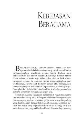 KEBEBASAN 
BERAGAMA 
BAIKLAH SAYA MULAI DENGAN DEFINISI. KEBEBASAN BER-agama 
adalah kebebasan seseorang untuk memilih dan 
mengungkapkan keyakinan agama tanpa ditekan atau 
didiskreditkan atas pilihan tersebut. Kalau saya memilih agama 
Islam, misalnya, maka saya tidak boleh ditekan, baik untuk 
menganut agama itu ataupun untuk mengungkapkan per-ibadatannya, 
seperti salat di depan umum atau mengadakan 
perayaan-perayaan keislaman di depan umum, dan sebagainya. 
Berangkat dari definisi ini, kita akan lihat sekilas bagaimanakah 
suasana kebebasan beragama di negeri kita. 
Sejauh ini suasana kebebasan beragama di negeri kita secara 
umum sudah cukup baik, walaupun ada kecenderungan-kecen-derungan 
yang agak meresahkan, yaitu munculnya sikap-sikap 
yang bertentangan dengan kebebasan beragama. Misalnya ter-lihat 
dari kasus yang terjadi baru-baru ini di Malang, yaitu isu 
salat dua-bahasa yang melibatkan Ustadz Yusman Roy, seorang 
281 
 