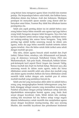MEMBELA KEBEBASAN 
yang belum lama menganut agama Islam (muallaf) dan mantan 
petinju. Dia berpendapat bahwa salat boleh, dan bahkan harus, 
dilakukan dalam dua bahasa: Arab dan Indonesia. Meskipun 
pendapat ini menyalahi ajaran standar yang dianut oleh ke-banyakan 
umat Islam, Yusman Roy tidak bisa dihukum karena 
pendapatnya itu. 
Salah satu aspek penting dalam isu ini adalah bahwa sese-orang 
bukan hanya bebas memilih satu agama tapi juga bahwa 
orang boleh beragama ataupun tidak beragama. Saya kira hak 
ini harus dijamin untuk semua warga negara, meskipun menu-rut 
undang-undang kita semua harus beragama. Yang lebih 
penting lagi adalah ketika seseorang masuk ke dalam satu 
agama, maka dia juga bebas memilih mazhab tertentu dalam 
agama tersebut. Atau dia bebas untuk tidak terikat sama sekali 
dengan mazhab apa pun. 
Kita tahu, dalam agama banyak sekali mazhab dan firqah 
(sekte). Dalam Islam, misalnya, ada Ahlussunnah wal Jamaah, 
yang di dalamnya termasuk Nahdhatul Ulama (NU) dan 
Muhammadiyah. Ada pula Syiah, Ahmadiyah, bahkan kelom-pok- 
kelompok kecil seperti Darul Arqam dan Jamaah Tablig. 
Semua mazhab dan firqah itu berhak hidup. Menurut saya, jika 
seseorang masuk ke dalam suatu agama, maka dia harus 
dibebaskan untuk memilih salah satu aliran dan mazhab yang 
ada dalam agama tersebut, bahkan dia harus dibebaskan untuk 
memilih tidak terikat dengan satu mazhab pun di antara 
mazhab-mazhab yang jumlahnya banyak itu. 
Salah satu hal yang merisaukan akhir-akhir ini adalah bahwa 
orang yang mengungkapkan bentuk keberagamaan yang ber-beda 
dianggap sebagai sesuatu yang meresahkan masyarakat. 
Padahal selayaknya dengan prinsip kebebasan setiap individu 
diperbolehkan menerapkan bentuk agama yang Anda ikuti 
sesuai dengan keyakinan Anda. Sebab dalam teks undang-undang 
kita tercantum hal itu; bahwa setiap warga negara 
dijamin kebebasannya untuk memilih dan menjalankan agama 
sesuai dengan keyakinan masing-masing. Jika saya seorang 
Muslim, dan memiliki keyakinan dan pemahaman keislaman 
282 
 