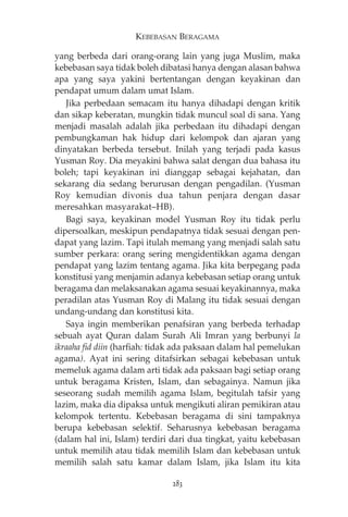 KEBEBASAN BERAGAMA 
yang berbeda dari orang-orang lain yang juga Muslim, maka 
kebebasan saya tidak boleh dibatasi hanya dengan alasan bahwa 
apa yang saya yakini bertentangan dengan keyakinan dan 
pendapat umum dalam umat Islam. 
Jika perbedaan semacam itu hanya dihadapi dengan kritik 
dan sikap keberatan, mungkin tidak muncul soal di sana. Yang 
menjadi masalah adalah jika perbedaan itu dihadapi dengan 
pembungkaman hak hidup dari kelompok dan ajaran yang 
dinyatakan berbeda tersebut. Inilah yang terjadi pada kasus 
Yusman Roy. Dia meyakini bahwa salat dengan dua bahasa itu 
boleh; tapi keyakinan ini dianggap sebagai kejahatan, dan 
sekarang dia sedang berurusan dengan pengadilan. (Yusman 
Roy kemudian divonis dua tahun penjara dengan dasar 
meresahkan masyarakat—HB). 
Bagi saya, keyakinan model Yusman Roy itu tidak perlu 
dipersoalkan, meskipun pendapatnya tidak sesuai dengan pen-dapat 
yang lazim. Tapi itulah memang yang menjadi salah satu 
sumber perkara: orang sering mengidentikkan agama dengan 
pendapat yang lazim tentang agama. Jika kita berpegang pada 
konstitusi yang menjamin adanya kebebasan setiap orang untuk 
beragama dan melaksanakan agama sesuai keyakinannya, maka 
peradilan atas Yusman Roy di Malang itu tidak sesuai dengan 
undang-undang dan konstitusi kita. 
Saya ingin memberikan penafsiran yang berbeda terhadap 
sebuah ayat Quran dalam Surah Ali Imran yang berbunyi la 
ikraaha fid diin (harfiah: tidak ada paksaan dalam hal pemelukan 
agama). Ayat ini sering ditafsirkan sebagai kebebasan untuk 
memeluk agama dalam arti tidak ada paksaan bagi setiap orang 
untuk beragama Kristen, Islam, dan sebagainya. Namun jika 
seseorang sudah memilih agama Islam, begitulah tafsir yang 
lazim, maka dia dipaksa untuk mengikuti aliran pemikiran atau 
kelompok tertentu. Kebebasan beragama di sini tampaknya 
berupa kebebasan selektif. Seharusnya kebebasan beragama 
(dalam hal ini, Islam) terdiri dari dua tingkat, yaitu kebebasan 
untuk memilih atau tidak memilih Islam dan kebebasan untuk 
memilih salah satu kamar dalam Islam, jika Islam itu kita 
283 
 