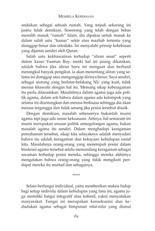 MEMBELA KEBEBASAN 
andaikan sebagai sebuah rumah. Yang terjadi sekarang ini 
justru tidak demikian. Seseorang yang telah dengan bebas 
memilih masuk “rumah” Islam, dia dipaksa untuk masuk ke 
dalam salah satu “kamar” sekte atau mazhab tertentu yang 
dianggap benar dan ortodoks. Ini menyalahi prinsip kebebasan 
yang dijamin sendiri oleh Quran. 
Salah satu kekhawatiran terhadap “aliran sesat” seperti 
dalam kasus Yusman Roy, meski hal ini jarang dikatakan, 
adalah bahwa jika aliran baru ini menguat dan berhasil 
merangkul banyak pengikut, ia akan menentang aliran yang se-lama 
ini dianggap atau menganggap dirinya benar. Saya sendiri, 
sebagai seorang yang berlatar-belakang NU yang kuat, tidak 
merasa khawatir dengan hal itu. Memang sikap keberagaman 
itu perlu ditanamkan. Masalahnya dalam agama juga ada poli-tik 
agama, dalam arti bahwa dalam agama ada kelompok yang 
selama ini diuntungkan dan merasa berkuasa sehingga dia akan 
merasa terganggu dan tidak senang jika posisi tersebut diusik. 
Dengan demikian, masalah sebenarnya bukanlah murni 
agama tapi juga ada unsur kekuasaan. Artinya, hal semacam ini 
murni merupakan urusan politik antargolongan agama, bukan 
masalah agama itu sendiri. Dalam menghadapi keragaman 
pemahaman tersebut, sikap kita selayaknya adalah menyadari 
bahwa itu adalah keragaman dan kekayaan kehidupan sosial 
kita. Masalahnya orang-orang yang menempati posisi dalam 
birokrasi agama tersebut selalu memandang keragaman sebagai 
ancaman terhadap posisi mereka, sehingga mereka akhirnya 
mengatakan bahwa orang-orang yang tidak mengikuti pen-dapat 
mereka itu murtad dan sebagainya. 
***** 
Selain berfungsi individual, yaitu memberikan makna hidup 
bagi setiap individu dalam kehidupan yang fana ini, agama ju-ga 
memiliki fungsi integratif atau kohesif, yakni menyatukan 
masyarakat. Fungsi ini merupakan konsekuensi dari ke-dudukan 
agama sebagai himpunan nilai-nilai yang dianut 
284 
 