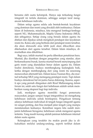KEBEBASAN BERAGAMA 
bersama oleh suatu kelompok. Hanya saja terkadang fungsi 
integratif ini terlalu dominan, sehingga sampai taraf meng-ancam 
kebebasan individu. 
Dalam setiap agama selalu ada bentuk-bentuk keyakinan 
yang dominan dan resmi yang diwakili oleh institusinya. Dalam 
Islam di Indonesia, misalnya, kita mengenal lembaga-lembaga 
seperti NU, Muhammadiyah, Majelis Ulama Indonesia (MUI), 
dan sebagainya. Setiap orang yang berada dalam agama itu 
ditekan dan dipaksa untuk mengikuti pendapat dan keyakinan 
resmi itu. Kalau ada yang berbeda dari pendapat resmi tersebut, 
dia akan dimusuhi atau lebih jauh akan dikucilkan atau 
dikeluarkan dari agama tersebut. Dalam Islam misalnya, di-murtadkan 
atau dikafirkan. 
Bagi saya, istilah murtad itu perlu diberikan penafsiran baru. 
Murtad, jika diartikan dengan pengertian yang standar, akan 
berkonsekuensi buruk, karena murtad berarti menyimpang dari 
garis resmi yang diandaikan benar dalam agama itu. Dalam 
tradisi demokrasi, budaya membangkang kadangkala baik, 
ketika dengan membangkang dari yang resmi itu seseorang 
menawarkan alternatif lain. Dalam kasus Yusman Roy, dia mur-tad 
terhadap MUI yang memegang pendapat resmi. Tapi dalam 
budaya demokrasi hal ini justru harus didorong. Karena, seper-ti 
apa yang pernah ditegaskan oleh Rizal Mallarangeng dalam 
forum ini, salah satu fungsi dari kebebasan adalah untuk mem-berikan 
ruang ekspresi bagi tiap individu. 
Jadi, meskipun agama memiliki fungsi pemersatu 
masyarakat, jangan sampai fungsi integratifnya ini mengekang 
kebebasan individu untuk berekspresi. Pengakuan tentang 
adanya kebebasan individual di tengah fungsi integratif agama 
ini sangat penting, dan bisa menjadi jalan tengah yang mampu 
mendamaikan keduanya. Konstitusi negara kita sudah men-jamin 
kebebasan beragama; kebebasan untuk menganut agama 
tertentu. Yang masih kurang adalah jaminan kebebasan internal 
dalam suatu agama. 
Kelangkaan yang terakhir itu makin parah jika ia di-kukuhkan 
melalui undang-undang, seperti terlihat dalam 
285 
 