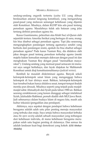 MEMBELA KEBEBASAN 
undang-undang organik tertentu (yaitu UU yang dibuat 
berdasarkan amanat langsung konstitusi), yang mengandung 
pasal-pasal yang melawan semangat kebebasan yang dijamin 
olah Konstitusi. Misalnya, dalam KUHP kita ada pasal tentang 
penodaan agama. Masalahnya tidak ada batasan yang jelas 
tentang definisi penodaan agama itu. 
Kasus Guantanamo, pelecehan atas Kitab Suci al-Quran oleh 
sejumlah tentara Amerika Serikat yang bertugas di sana, mung-kin 
bisa disebut sebagai penodaan agama. Tapi jika seseorang 
mengungkapkan pandangan tentang agamanya sendiri yang 
berbeda dari pandangan resmi, apakah itu bisa disebut sebagai 
penodaan agama? Pada kasus Yusman Roy, dia didakwa oleh 
jaksa dengan pasal tentang penodaan terhadap agama (meski 
majelis hakim kemudian menepis dakwaan dengan pasal ini dan 
menghukum Yusman Roy dengan pasal “meresahkan masya-rakat”). 
Undang-undang yang memuat pasal semacam ini menu-rut 
saya sangat berbahaya, dan layak diajukan ke Mahkamah 
Konstitusi untuk diuji konstitusionalitasnya (judicial review). 
Kembali ke masalah diskriminasi agama. Banyak sekali 
kelompok-kelompok umat Islam yang menganggap bahwa 
kelompok di luar dirinya sesat. Bahkan, kelompok-kelompok 
luar tersebut bukan hanya didakwa sesat, tempat-tempat ibadah 
mereka pun dirusak. Misalnya seperti yang terjadi pada masjid-masjid 
sekte Ahmadiyah dan Syiah pada tahun 1980-an. Bahkan 
seorang cendekiawan yang konon dianggap sebagai intelektual 
Syiah, Jalaluddin Rakhmat, pernah diadili oleh MUI Jawa Barat. 
Jadi sebenarnya dalam budaya Islam di negara kita, masih ada 
kultur inkuisisi (pengadilan atas pendapat). 
Akhirnya, saya sepakat dengan pendapat bahwa kebebasan 
beragama adalah salah satu pilar penting menuju masyarakat 
yang terbuka dan maju. Saya setuju bahwa masyarakat terbuka 
atau the open society adalah sebuah masyarakat yang terbangun 
dari kebebasan individu, di mana kebebasan beragama meru-pakan 
salah satu bagian penting di dalamnya. Dan semua itu 
adalah landasan kuat bagi demokrasi yang kokoh. (Ulil Abshar- 
Abdalla) 
286 
 