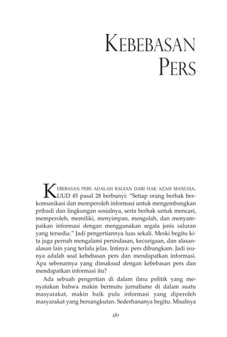 KEBEBASAN 
PERS 
KEBEBASAN PERS ADALAH BAGIAN DARI HAK AZASI MANUSIA. 
UUD 45 pasal 28 berbunyi: “Setiap orang berhak ber-komunikasi 
dan memperoleh informasi untuk mengembangkan 
pribadi dan lingkungan sosialnya, serta berhak untuk mencari, 
memperoleh, memiliki, menyimpan, mengolah, dan menyam-paikan 
informasi dengan menggunakan segala jenis saluran 
yang tersedia.” Jadi pengertiannya luas sekali. Meski begitu ki-ta 
juga pernah mengalami penindasan, kecurigaan, dan alasan-alasan 
lain yang terlalu jelas. Intinya: pers dibungkam. Jadi isu-nya 
adalah soal kebebasan pers dan mendapatkan informasi. 
Apa sebenarnya yang dimaksud dengan kebebasan pers dan 
mendapatkan informasi itu? 
Ada sebuah pengertian di dalam ilmu politik yang me-nyatakan 
bahwa makin bermutu jurnalisme di dalam suatu 
masyarakat, makin baik pula informasi yang diperoleh 
masyarakat yang bersangkutan. Sederhananya begitu. Misalnya 
287 
 