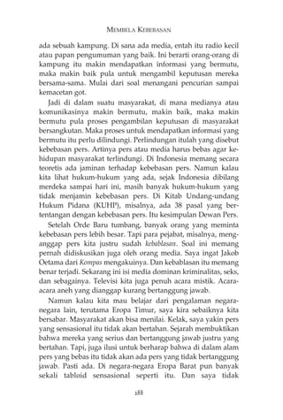 MEMBELA KEBEBASAN 
ada sebuah kampung. Di sana ada media, entah itu radio kecil 
atau papan pengumuman yang baik. Ini berarti orang-orang di 
kampung itu makin mendapatkan informasi yang bermutu, 
maka makin baik pula untuk mengambil keputusan mereka 
bersama-sama. Mulai dari soal menangani pencurian sampai 
kemacetan got. 
Jadi di dalam suatu masyarakat, di mana medianya atau 
komunikasinya makin bermutu, makin baik, maka makin 
bermutu pula proses pengambilan keputusan di masyarakat 
bersangkutan. Maka proses untuk mendapatkan informasi yang 
bermutu itu perlu dilindungi. Perlindungan itulah yang disebut 
kebebasan pers. Artinya pers atau media harus bebas agar ke-hidupan 
masyarakat terlindungi. Di Indonesia memang secara 
teoretis ada jaminan terhadap kebebasan pers. Namun kalau 
kita lihat hukum-hukum yang ada, sejak Indonesia dibilang 
merdeka sampai hari ini, masih banyak hukum-hukum yang 
tidak menjamin kebebasan pers. Di Kitab Undang-undang 
Hukum Pidana (KUHP), misalnya, ada 38 pasal yang ber-tentangan 
dengan kebebasan pers. Itu kesimpulan Dewan Pers. 
Setelah Orde Baru tumbang, banyak orang yang meminta 
kebebasan pers lebih besar. Tapi para pejabat, misalnya, meng-anggap 
pers kita justru sudah kebablasan. Soal ini memang 
pernah didiskusikan juga oleh orang media. Saya ingat Jakob 
Oetama dari Kompas mengakuinya. Dan kebablasan itu memang 
benar terjadi. Sekarang ini isi media dominan kriminalitas, seks, 
dan sebagainya. Televisi kita juga penuh acara mistik. Acara-acara 
aneh yang dianggap kurang bertanggung jawab. 
Namun kalau kita mau belajar dari pengalaman negara-negara 
lain, terutama Eropa Timur, saya kira sebaiknya kita 
bersabar. Masyarakat akan bisa menilai. Kelak, saya yakin pers 
yang sensasional itu tidak akan bertahan. Sejarah membuktikan 
bahwa mereka yang serius dan bertanggung jawab justru yang 
bertahan. Tapi, juga ilusi untuk berharap bahwa di dalam alam 
pers yang bebas itu tidak akan ada pers yang tidak bertanggung 
jawab. Pasti ada. Di negara-negara Eropa Barat pun banyak 
sekali tabloid sensasional seperti itu. Dan saya tidak 
288 
 