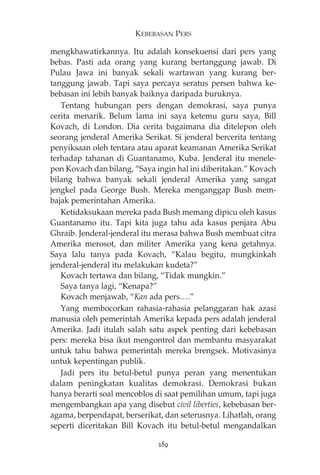 KEBEBASAN PERS 
mengkhawatirkannya. Itu adalah konsekuensi dari pers yang 
bebas. Pasti ada orang yang kurang bertanggung jawab. Di 
Pulau Jawa ini banyak sekali wartawan yang kurang ber-tanggung 
jawab. Tapi saya percaya seratus persen bahwa ke-bebasan 
ini lebih banyak baiknya daripada buruknya. 
Tentang hubungan pers dengan demokrasi, saya punya 
cerita menarik. Belum lama ini saya ketemu guru saya, Bill 
Kovach, di London. Dia cerita bagaimana dia ditelepon oleh 
seorang jenderal Amerika Serikat. Si jenderal bercerita tentang 
penyiksaan oleh tentara atau aparat keamanan Amerika Serikat 
terhadap tahanan di Guantanamo, Kuba. Jenderal itu menele-pon 
Kovach dan bilang, “Saya ingin hal ini diberitakan.” Kovach 
bilang bahwa banyak sekali jenderal Amerika yang sangat 
jengkel pada George Bush. Mereka menganggap Bush mem-bajak 
pemerintahan Amerika. 
Ketidaksukaan mereka pada Bush memang dipicu oleh kasus 
Guantanamo itu. Tapi kita juga tahu ada kasus penjara Abu 
Ghraib. Jenderal-jenderal itu merasa bahwa Bush membuat citra 
Amerika merosot, dan militer Amerika yang kena getahnya. 
Saya lalu tanya pada Kovach, “Kalau begitu, mungkinkah 
jenderal-jenderal itu melakukan kudeta?” 
Kovach tertawa dan bilang, “Tidak mungkin.” 
Saya tanya lagi, “Kenapa?” 
Kovach menjawab, “Kan ada pers….” 
Yang membocorkan rahasia-rahasia pelanggaran hak azasi 
manusia oleh pemerintah Amerika kepada pers adalah jenderal 
Amerika. Jadi itulah salah satu aspek penting dari kebebasan 
pers: mereka bisa ikut mengontrol dan membantu masyarakat 
untuk tahu bahwa pemerintah mereka brengsek. Motivasinya 
untuk kepentingan publik. 
Jadi pers itu betul-betul punya peran yang menentukan 
dalam peningkatan kualitas demokrasi. Demokrasi bukan 
hanya berarti soal mencoblos di saat pemilihan umum, tapi juga 
mengembangkan apa yang disebut civil liberties, kebebasan ber-agama, 
berpendapat, berserikat, dan seterusnya. Lihatlah, orang 
seperti diceritakan Bill Kovach itu betul-betul mengandalkan 
289 
 