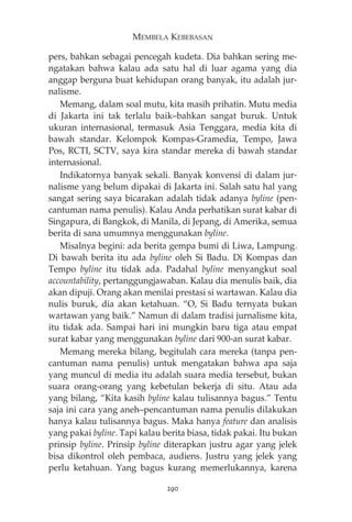 MEMBELA KEBEBASAN 
pers, bahkan sebagai pencegah kudeta. Dia bahkan sering me-ngatakan 
bahwa kalau ada satu hal di luar agama yang dia 
anggap berguna buat kehidupan orang banyak, itu adalah jur-nalisme. 
Memang, dalam soal mutu, kita masih prihatin. Mutu media 
di Jakarta ini tak terlalu baik—bahkan sangat buruk. Untuk 
ukuran internasional, termasuk Asia Tenggara, media kita di 
bawah standar. Kelompok Kompas-Gramedia, Tempo, Jawa 
Pos, RCTI, SCTV, saya kira standar mereka di bawah standar 
internasional. 
Indikatornya banyak sekali. Banyak konvensi di dalam jur-nalisme 
yang belum dipakai di Jakarta ini. Salah satu hal yang 
sangat sering saya bicarakan adalah tidak adanya byline (pen-cantuman 
nama penulis). Kalau Anda perhatikan surat kabar di 
Singapura, di Bangkok, di Manila, di Jepang, di Amerika, semua 
berita di sana umumnya menggunakan byline. 
Misalnya begini: ada berita gempa bumi di Liwa, Lampung. 
Di bawah berita itu ada byline oleh Si Badu. Di Kompas dan 
Tempo byline itu tidak ada. Padahal byline menyangkut soal 
accountability, pertanggungjawaban. Kalau dia menulis baik, dia 
akan dipuji. Orang akan menilai prestasi si wartawan. Kalau dia 
nulis buruk, dia akan ketahuan. “O, Si Badu ternyata bukan 
wartawan yang baik.” Namun di dalam tradisi jurnalisme kita, 
itu tidak ada. Sampai hari ini mungkin baru tiga atau empat 
surat kabar yang menggunakan byline dari 900-an surat kabar. 
Memang mereka bilang, begitulah cara mereka (tanpa pen-cantuman 
nama penulis) untuk mengatakan bahwa apa saja 
yang muncul di media itu adalah suara media tersebut, bukan 
suara orang-orang yang kebetulan bekerja di situ. Atau ada 
yang bilang, “Kita kasih byline kalau tulisannya bagus.” Tentu 
saja ini cara yang aneh—pencantuman nama penulis dilakukan 
hanya kalau tulisannya bagus. Maka hanya feature dan analisis 
yang pakai byline. Tapi kalau berita biasa, tidak pakai. Itu bukan 
prinsip byline. Prinsip byline diterapkan justru agar yang jelek 
bisa dikontrol oleh pembaca, audiens. Justru yang jelek yang 
perlu ketahuan. Yang bagus kurang memerlukannya, karena 
290 
 