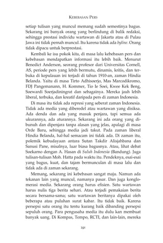 KEBEBASAN PERS 
setiap tulisan yang muncul memang sudah semestinya bagus. 
Sekarang ini banyak orang yang berlindung di balik redaksi, 
sehingga prestasi individu wartawan di Jakarta atau di Pulau 
Jawa ini tidak pernah muncul. Itu karena tidak ada byline. Orang 
tidak dipacu untuk berprestasi. 
Kembali ke isu pokok kita, di masa lalu kebebasan pers dan 
kebebasan mendapatkan informasi itu lebih baik. Menurut 
Benedict Anderson, seorang profesor dari Universitas Cornell, 
AS, periode pers yang lebih bermutu, dinamis, kritis, dan ter-buka 
di kepulauan ini terjadi di tahun 1910-an, zaman Hindia 
Belanda. Yaitu di masa Tirto Adhisoerjo, Mas Marcodikromo, 
FDJ Pangemanann, H. Kommer, Tio Ie Soei, Kwee Kek Beng, 
Soewardi Soerjadiningrat dan sebagainya. Mereka jauh lebih 
liberal, terbuka, dan kreatif daripada pers di zaman Indonesia. 
Di masa itu tidak ada represi yang seberat zaman Indonesia. 
Tidak ada media yang diberedel atau wartawan yang disiksa. 
Ada denda dan ada yang masuk penjara, tapi semua ada 
ukurannya, ada aturannya. Sekarang ini ada orang yang di-bunuh 
dan dipenjara tanpa alasan yang jelas, apalagi di masa 
Orde Baru, sehingga media jadi takut. Pada zaman liberal 
Hindia Belanda, hal-hal semacam ini tidak ada. Di zaman itu, 
polemik kebudayaan antara Sutan Takdir Alisjahbana dan 
Sanusi Pane, misalnya, luar biasa bagusnya. Atau, lihat debat 
Soekarno dengan A. Hasan di Suluh Indonesia (Bandung). Juga 
tulisan-tulisan Moh. Hatta pada waktu itu. Pendeknya, esai-esai 
yang bagus, kuat, dan tajam bermunculan di masa lalu dan 
tidak ada di zaman sekarang. 
Memang, sekarang ini kebebasan sangat maju. Namun ada 
tekanan lain yang muncul, namanya pasar. Dan juga konglo-merasi 
media. Sekarang orang harus efisien. Satu wartawan 
harus nulis tiga berita sehari. Atau terjadi pemakaian berita 
secara bersama-sama; satu wartawan beritanya dipakai oleh 
beberapa atau puluhan surat kabar. Itu tidak baik. Karena 
persepsi satu orang itu tentu kurang baik dibanding persepsi 
sepuluh orang. Para pengusaha media itu dulu kan membuat 
banyak uang. Di Kompas, Tempo, RCTI, dan lain-lain, mereka 
291 
 