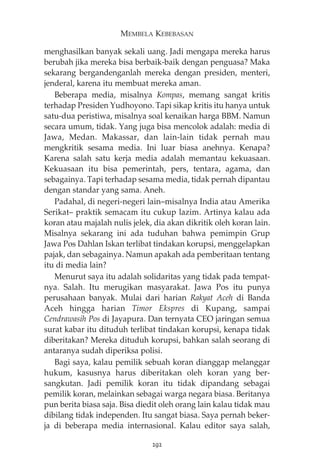MEMBELA KEBEBASAN 
menghasilkan banyak sekali uang. Jadi mengapa mereka harus 
berubah jika mereka bisa berbaik-baik dengan penguasa? Maka 
sekarang bergandenganlah mereka dengan presiden, menteri, 
jenderal, karena itu membuat mereka aman. 
Beberapa media, misalnya Kompas, memang sangat kritis 
terhadap Presiden Yudhoyono. Tapi sikap kritis itu hanya untuk 
satu-dua peristiwa, misalnya soal kenaikan harga BBM. Namun 
secara umum, tidak. Yang juga bisa mencolok adalah: media di 
Jawa, Medan. Makassar, dan lain-lain tidak pernah mau 
mengkritik sesama media. Ini luar biasa anehnya. Kenapa? 
Karena salah satu kerja media adalah memantau kekuasaan. 
Kekuasaan itu bisa pemerintah, pers, tentara, agama, dan 
sebagainya. Tapi terhadap sesama media, tidak pernah dipantau 
dengan standar yang sama. Aneh. 
Padahal, di negeri-negeri lain—misalnya India atau Amerika 
Serikat— praktik semacam itu cukup lazim. Artinya kalau ada 
koran atau majalah nulis jelek, dia akan dikritik oleh koran lain. 
Misalnya sekarang ini ada tuduhan bahwa pemimpin Grup 
Jawa Pos Dahlan Iskan terlibat tindakan korupsi, menggelapkan 
pajak, dan sebagainya. Namun apakah ada pemberitaan tentang 
itu di media lain? 
Menurut saya itu adalah solidaritas yang tidak pada tempat-nya. 
Salah. Itu merugikan masyarakat. Jawa Pos itu punya 
perusahaan banyak. Mulai dari harian Rakyat Aceh di Banda 
Aceh hingga harian Timor Ekspres di Kupang, sampai 
Cendrawasih Pos di Jayapura. Dan ternyata CEO jaringan semua 
surat kabar itu dituduh terlibat tindakan korupsi, kenapa tidak 
diberitakan? Mereka dituduh korupsi, bahkan salah seorang di 
antaranya sudah diperiksa polisi. 
Bagi saya, kalau pemilik sebuah koran dianggap melanggar 
hukum, kasusnya harus diberitakan oleh koran yang ber-sangkutan. 
Jadi pemilik koran itu tidak dipandang sebagai 
pemilik koran, melainkan sebagai warga negara biasa. Beritanya 
pun berita biasa saja. Bisa diedit oleh orang lain kalau tidak mau 
dibilang tidak independen. Itu sangat biasa. Saya pernah beker-ja 
di beberapa media internasional. Kalau editor saya salah, 
292 
 