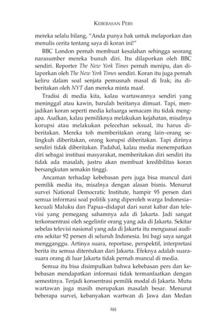 KEBEBASAN PERS 
mereka selalu bilang, “Anda punya hak untuk melaporkan dan 
menulis cerita tentang saya di koran ini!” 
BBC London pernah membuat kesalahan sehingga seorang 
narasumber mereka bunuh diri. Itu dilaporkan oleh BBC 
sendiri. Reporter The New York Times pernah menipu, dan di-laporkan 
oleh The New York Times sendiri. Koran itu juga pernah 
keliru dalam soal senjata pemusnah masal di Irak; itu di-beritakan 
oleh NYT dan mereka minta maaf. 
Tradisi di media kita, kalau wartawannya sendiri yang 
meninggal atau kawin, barulah beritanya dimuat. Tapi, men-jadikan 
koran seperti media keluarga semacam itu tidak meng-apa. 
Asalkan, kalau pemiliknya melakukan kejahatan, misalnya 
korupsi atau melakukan pelecehan seksual, itu harus di-beritakan. 
Mereka toh memberitakan orang lain—orang se-lingkuh 
diberitakan, orang korupsi diberitakan. Tapi dirinya 
sendiri tidak diberitakan. Padahal, kalau media menempatkan 
diri sebagai institusi masyarakat, memberitakan diri sendiri itu 
tidak ada masalah, justru akan membuat kredibilitas koran 
bersangkutan semakin tinggi. 
Ancaman terhadap kebebasan pers juga bisa muncul dari 
pemilik media itu, misalnya dengan alasan bisnis. Menurut 
survei National Democratic Institute, hampir 95 persen dari 
semua informasi soal politik yang diperoleh warga Indonesia— 
kecuali Maluku dan Papua—didapat dari surat kabar dan tele-visi 
yang pemegang sahamnya ada di Jakarta. Jadi sangat 
terkonsentrasi oleh segelintir orang yang ada di Jakarta. Sekitar 
sebelas televisi nasional yang ada di Jakarta itu menguasai audi-ens 
sekitar 92 persen di seluruh Indonesia. Ini bagi saya sangat 
mengganggu. Artinya suara, reportase, perspektif, interpretasi 
berita itu semua ditentukan dari Jakarta. Efeknya adalah suara-suara 
orang di luar Jakarta tidak pernah muncul di media. 
Semua itu bisa disimpulkan bahwa kebebasan pers dan ke-bebasan 
mendapatkan informasi tidak termanfaatkan dengan 
semestinya. Terjadi konsentrasi pemilik modal di Jakarta. Mutu 
wartawan juga masih merupakan masalah besar. Menurut 
beberapa survei, kebanyakan wartwan di Jawa dan Medan 
293 
 