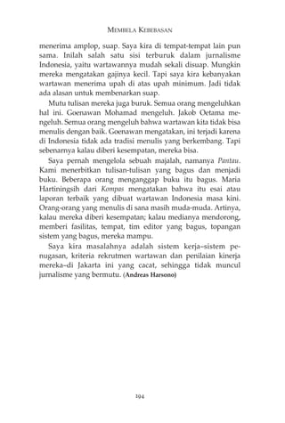 MEMBELA KEBEBASAN 
menerima amplop, suap. Saya kira di tempat-tempat lain pun 
sama. Inilah salah satu sisi terburuk dalam jurnalisme 
Indonesia, yaitu wartawannya mudah sekali disuap. Mungkin 
mereka mengatakan gajinya kecil. Tapi saya kira kebanyakan 
wartawan menerima upah di atas upah minimum. Jadi tidak 
ada alasan untuk membenarkan suap. 
Mutu tulisan mereka juga buruk. Semua orang mengeluhkan 
hal ini. Goenawan Mohamad mengeluh. Jakob Oetama me-ngeluh. 
Semua orang mengeluh bahwa wartawan kita tidak bisa 
menulis dengan baik. Goenawan mengatakan, ini terjadi karena 
di Indonesia tidak ada tradisi menulis yang berkembang. Tapi 
sebenarnya kalau diberi kesempatan, mereka bisa. 
Saya pernah mengelola sebuah majalah, namanya Pantau. 
Kami menerbitkan tulisan-tulisan yang bagus dan menjadi 
buku. Beberapa orang menganggap buku itu bagus. Maria 
Hartiningsih dari Kompas mengatakan bahwa itu esai atau 
laporan terbaik yang dibuat wartawan Indonesia masa kini. 
Orang-orang yang menulis di sana masih muda-muda. Artinya, 
kalau mereka diberi kesempatan; kalau medianya mendorong, 
memberi fasilitas, tempat, tim editor yang bagus, topangan 
sistem yang bagus, mereka mampu. 
Saya kira masalahnya adalah sistem kerja—sistem pe-nugasan, 
kriteria rekrutmen wartawan dan penilaian kinerja 
mereka—di Jakarta ini yang cacat, sehingga tidak muncul 
jurnalisme yang bermutu. (Andreas Harsono) 
294 
 