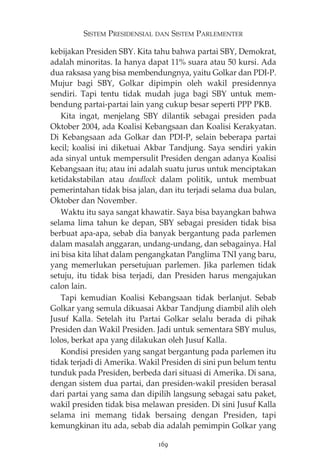 SISTEM PRESIDENSIAL DAN SISTEM PARLEMENTER 
kebijakan Presiden SBY. Kita tahu bahwa partai SBY, Demokrat, 
adalah minoritas. Ia hanya dapat 11% suara atau 50 kursi. Ada 
dua raksasa yang bisa membendungnya, yaitu Golkar dan PDI-P. 
Mujur bagi SBY, Golkar dipimpin oleh wakil presidennya 
sendiri. Tapi tentu tidak mudah juga bagi SBY untuk mem-bendung 
partai-partai lain yang cukup besar seperti PPP PKB. 
Kita ingat, menjelang SBY dilantik sebagai presiden pada 
Oktober 2004, ada Koalisi Kebangsaan dan Koalisi Kerakyatan. 
Di Kebangsaan ada Golkar dan PDI-P, selain beberapa partai 
kecil; koalisi ini diketuai Akbar Tandjung. Saya sendiri yakin 
ada sinyal untuk mempersulit Presiden dengan adanya Koalisi 
Kebangsaan itu; atau ini adalah suatu jurus untuk menciptakan 
ketidakstabilan atau deadlock dalam politik, untuk membuat 
pemerintahan tidak bisa jalan, dan itu terjadi selama dua bulan, 
Oktober dan November. 
Waktu itu saya sangat khawatir. Saya bisa bayangkan bahwa 
selama lima tahun ke depan, SBY sebagai presiden tidak bisa 
berbuat apa-apa, sebab dia banyak bergantung pada parlemen 
dalam masalah anggaran, undang-undang, dan sebagainya. Hal 
ini bisa kita lihat dalam pengangkatan Panglima TNI yang baru, 
yang memerlukan persetujuan parlemen. Jika parlemen tidak 
setuju, itu tidak bisa terjadi, dan Presiden harus mengajukan 
calon lain. 
Tapi kemudian Koalisi Kebangsaan tidak berlanjut. Sebab 
Golkar yang semula dikuasai Akbar Tandjung diambil alih oleh 
Jusuf Kalla. Setelah itu Partai Golkar selalu berada di pihak 
Presiden dan Wakil Presiden. Jadi untuk sementara SBY mulus, 
lolos, berkat apa yang dilakukan oleh Jusuf Kalla. 
Kondisi presiden yang sangat bergantung pada parlemen itu 
tidak terjadi di Amerika. Wakil Presiden di sini pun belum tentu 
tunduk pada Presiden, berbeda dari situasi di Amerika. Di sana, 
dengan sistem dua partai, dan presiden-wakil presiden berasal 
dari partai yang sama dan dipilih langsung sebagai satu paket, 
wakil presiden tidak bisa melawan presiden. Di sini Jusuf Kalla 
selama ini memang tidak bersaing dengan Presiden, tapi 
kemungkinan itu ada, sebab dia adalah pemimpin Golkar yang 
169 
 