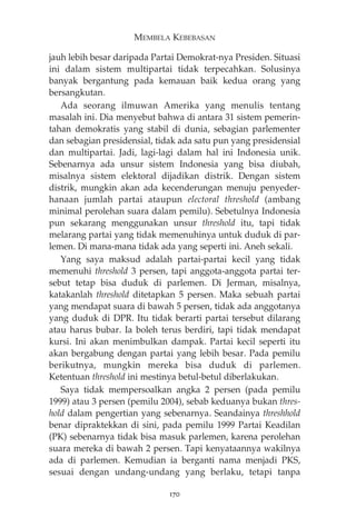 MEMBELA KEBEBASAN 
jauh lebih besar daripada Partai Demokrat-nya Presiden. Situasi 
ini dalam sistem multipartai tidak terpecahkan. Solusinya 
banyak bergantung pada kemauan baik kedua orang yang 
bersangkutan. 
Ada seorang ilmuwan Amerika yang menulis tentang 
masalah ini. Dia menyebut bahwa di antara 31 sistem pemerin-tahan 
demokratis yang stabil di dunia, sebagian parlementer 
dan sebagian presidensial, tidak ada satu pun yang presidensial 
dan multipartai. Jadi, lagi-lagi dalam hal ini Indonesia unik. 
Sebenarnya ada unsur sistem Indonesia yang bisa diubah, 
misalnya sistem elektoral dijadikan distrik. Dengan sistem 
distrik, mungkin akan ada kecenderungan menuju penyeder-hanaan 
jumlah partai ataupun electoral threshold (ambang 
minimal perolehan suara dalam pemilu). Sebetulnya Indonesia 
pun sekarang menggunakan unsur threshold itu, tapi tidak 
melarang partai yang tidak memenuhinya untuk duduk di par-lemen. 
Di mana-mana tidak ada yang seperti ini. Aneh sekali. 
Yang saya maksud adalah partai-partai kecil yang tidak 
memenuhi threshold 3 persen, tapi anggota-anggota partai ter-sebut 
tetap bisa duduk di parlemen. Di Jerman, misalnya, 
katakanlah threshold ditetapkan 5 persen. Maka sebuah partai 
yang mendapat suara di bawah 5 persen, tidak ada anggotanya 
yang duduk di DPR. Itu tidak berarti partai tersebut dilarang 
atau harus bubar. Ia boleh terus berdiri, tapi tidak mendapat 
kursi. Ini akan menimbulkan dampak. Partai kecil seperti itu 
akan bergabung dengan partai yang lebih besar. Pada pemilu 
berikutnya, mungkin mereka bisa duduk di parlemen. 
Ketentuan threshold ini mestinya betul-betul diberlakukan. 
Saya tidak mempersoalkan angka 2 persen (pada pemilu 
1999) atau 3 persen (pemilu 2004), sebab keduanya bukan thres-hold 
dalam pengertian yang sebenarnya. Seandainya threshhold 
benar dipraktekkan di sini, pada pemilu 1999 Partai Keadilan 
(PK) sebenarnya tidak bisa masuk parlemen, karena perolehan 
suara mereka di bawah 2 persen. Tapi kenyataannya wakilnya 
ada di parlemen. Kemudian ia berganti nama menjadi PKS, 
sesuai dengan undang-undang yang berlaku, tetapi tanpa 
170 
 