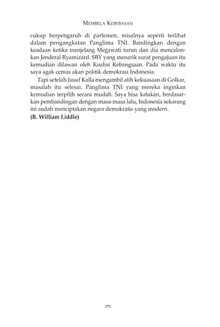 MEMBELA KEBEBASAN 
cukup berpengaruh di parlemen, misalnya seperti terlihat 
dalam pengangkatan Panglima TNI. Bandingkan dengan 
keadaan ketika menjelang Megawati turun dan dia mencalon-kan 
Jenderal Ryamizard. SBY yang menarik surat pengajuan itu 
kemudian dilawan oleh Koalisi Kebangsaan. Pada waktu itu 
saya agak cemas akan politik demokrasi Indonesia. 
Tapi setelah Jusuf Kalla mengambil alih kekuasaan di Golkar, 
masalah itu selesai. Panglima TNI yang mereka inginkan 
kemudian terpilih secara mudah. Saya bisa katakan, berdasar-kan 
pembandingan dengan masa-masa lalu, Indonesia sekarang 
ini sudah menciptakan negara demokratis yang modern. 
(R. William Liddle) 
172 
 