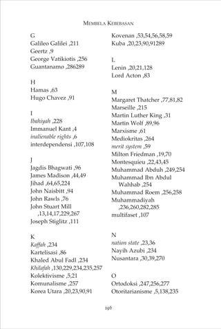 MEMBELA KEBEBASAN 
G 
Galileo Galilei ,211 
Geertz ,9 
George Vatikiotis ,256 
Guantanamo ,286289 
H 
Hamas ,63 
Hugo Chavez ,91 
I 
Ibahiyah ,228 
Immanuel Kant ,4 
inalienable rights ,6 
interdependensi ,107,108 
J 
Jagdis Bhagwati ,96 
James Madison ,44,49 
Jihad ,64,65,224 
John Naisbitt ,94 
John Rawls ,76 
John Stuart Mill 
,13,14,17,229,267 
Joseph Stiglitz ,111 
K 
Kaffah ,234 
Kartelisasi ,86 
Khaled Abul Fadl ,234 
Khilafah ,130,229,234,235,257 
Kolektivisme ,5,21 
Komunalisme ,257 
Korea Utara ,20,23,90,91 
Kovenan ,53,54,56,58,59 
Kuba ,20,23,90,91289 
L 
Lenin ,20,21,128 
Lord Acton ,83 
M 
Margaret Thatcher ,77,81,82 
Marseille ,215 
Martin Luther King ,31 
Martin Wolf ,89,96 
Marxisme ,61 
Mediokritas ,264 
merit system ,59 
Milton Friedman ,19,70 
Montesquieu ,22,43,45 
Muhammad Abduh ,249,254 
Muhammad Ibn Abdul 
Wahhab ,254 
Muhammad Roem ,256,258 
Muhammadiyah 
,236,260,282,285 
multifaset ,107 
N 
nation state ,23,36 
Nayih Azubi ,234 
Nusantara ,30,39,270 
O 
Ortodoksi ,247,256,277 
Otoritarianisme ,5,138,235 
296 
 