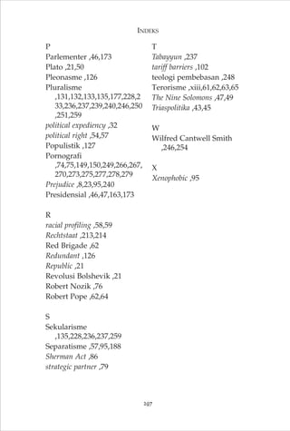P 
Parlementer ,46,173 
Plato ,21,50 
Pleonasme ,126 
Pluralisme 
INDEKS 
,131,132,133,135,177,228,2 
33,236,237,239,240,246,250 
,251,259 
political expediency ,32 
political right ,54,57 
Populistik ,127 
Pornografi 
,74,75,149,150,249,266,267, 
270,273,275,277,278,279 
Prejudice ,8,23,95,240 
Presidensial ,46,47,163,173 
R 
racial profiling ,58,59 
Rechtstaat ,213,214 
Red Brigade ,62 
Redundant ,126 
Republic ,21 
Revolusi Bolshevik ,21 
Robert Nozik ,76 
Robert Pope ,62,64 
S 
Sekularisme 
,135,228,236,237,259 
Separatisme ,57,95,188 
Sherman Act ,86 
strategic partner ,79 
T 
Tabayyun ,237 
tariff barriers ,102 
teologi pembebasan ,248 
Terorisme ,xiii,61,62,63,65 
The Nine Solomons ,47,49 
Triaspolitika ,43,45 
W 
Wilfred Cantwell Smith 
,246,254 
X 
Xenophobic ,95 
297 
 