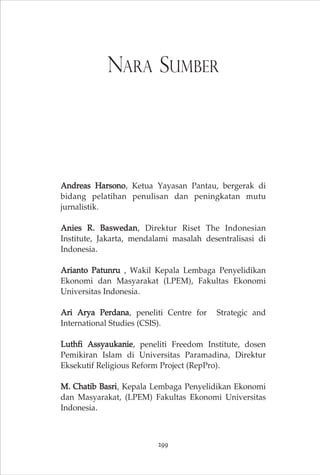 NARA SUMBER 
Andreas Harsono, Ketua Yayasan Pantau, bergerak di 
bidang pelatihan penulisan dan peningkatan mutu 
jurnalistik. 
Anies R. Baswedan, Direktur Riset The Indonesian 
Institute, Jakarta, mendalami masalah desentralisasi di 
Indonesia. 
Arianto Patunru , Wakil Kepala Lembaga Penyelidikan 
Ekonomi dan Masyarakat (LPEM), Fakultas Ekonomi 
Universitas Indonesia. 
Ari Arya Perdana, peneliti Centre for Strategic and 
International Studies (CSIS). 
Luthfi Assyaukanie, peneliti Freedom Institute, dosen 
Pemikiran Islam di Universitas Paramadina, Direktur 
Eksekutif Religious Reform Project (RepPro). 
M. Chatib Basri, Kepala Lembaga Penyelidikan Ekonomi 
dan Masyarakat, (LPEM) Fakultas Ekonomi Universitas 
Indonesia. 
299 
 