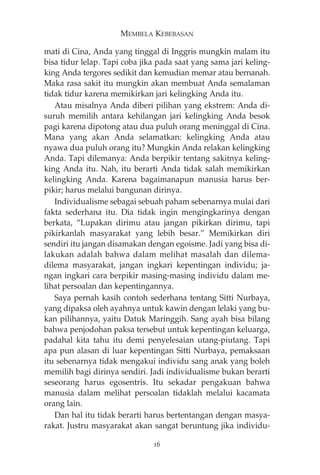 MEMBELA KEBEBASAN 
mati di Cina, Anda yang tinggal di Inggris mungkin malam itu 
bisa tidur lelap. Tapi coba jika pada saat yang sama jari keling-king 
Anda tergores sedikit dan kemudian memar atau bernanah. 
Maka rasa sakit itu mungkin akan membuat Anda semalaman 
tidak tidur karena memikirkan jari kelingking Anda itu. 
Atau misalnya Anda diberi pilihan yang ekstrem: Anda di-suruh 
memilih antara kehilangan jari kelingking Anda besok 
pagi karena dipotong atau dua puluh orang meninggal di Cina. 
Mana yang akan Anda selamatkan: kelingking Anda atau 
nyawa dua puluh orang itu? Mungkin Anda relakan kelingking 
Anda. Tapi dilemanya: Anda berpikir tentang sakitnya keling-king 
Anda itu. Nah, itu berarti Anda tidak salah memikirkan 
kelingking Anda. Karena bagaimanapun manusia harus ber-pikir; 
harus melalui bangunan dirinya. 
Individualisme sebagai sebuah paham sebenarnya mulai dari 
fakta sederhana itu. Dia tidak ingin mengingkarinya dengan 
berkata, “Lupakan dirimu atau jangan pikirkan dirimu, tapi 
pikirkanlah masyarakat yang lebih besar.” Memikirkan diri 
sendiri itu jangan disamakan dengan egoisme. Jadi yang bisa di-lakukan 
adalah bahwa dalam melihat masalah dan dilema-dilema 
masyarakat, jangan ingkari kepentingan individu; ja-ngan 
ingkari cara berpikir masing-masing individu dalam me-lihat 
persoalan dan kepentingannya. 
Saya pernah kasih contoh sederhana tentang Sitti Nurbaya, 
yang dipaksa oleh ayahnya untuk kawin dengan lelaki yang bu-kan 
pilihannya, yaitu Datuk Maringgih. Sang ayah bisa bilang 
bahwa penjodohan paksa tersebut untuk kepentingan keluarga, 
padahal kita tahu itu demi penyelesaian utang-piutang. Tapi 
apa pun alasan di luar kepentingan Sitti Nurbaya, pemaksaan 
itu sebenarnya tidak mengakui individu sang anak yang boleh 
memilih bagi dirinya sendiri. Jadi individualisme bukan berarti 
seseorang harus egosentris. Itu sekadar pengakuan bahwa 
manusia dalam melihat persoalan tidaklah melalui kacamata 
orang lain. 
Dan hal itu tidak berarti harus bertentangan dengan masya-rakat. 
Justru masyarakat akan sangat beruntung jika individu- 
16 
 