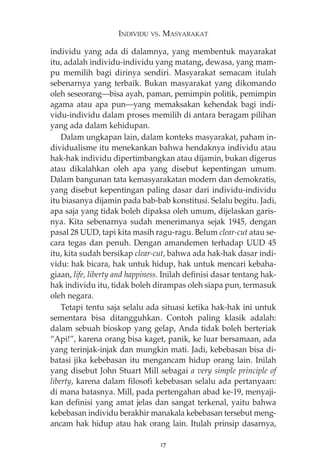 INDIVIDU VS. MASYARAKAT 
individu yang ada di dalamnya, yang membentuk mayarakat 
itu, adalah individu-individu yang matang, dewasa, yang mam-pu 
memilih bagi dirinya sendiri. Masyarakat semacam itulah 
sebenarnya yang terbaik. Bukan masyarakat yang dikomando 
oleh seseorang–bisa ayah, paman, pemimpin politik, pemimpin 
agama atau apa pun–yang memaksakan kehendak bagi indi-vidu- 
individu dalam proses memilih di antara beragam pilihan 
yang ada dalam kehidupan. 
Dalam ungkapan lain, dalam konteks masyarakat, paham in-dividualisme 
itu menekankan bahwa hendaknya individu atau 
hak-hak individu dipertimbangkan atau dijamin, bukan digerus 
atau dikalahkan oleh apa yang disebut kepentingan umum. 
Dalam bangunan tata kemasyarakatan modern dan demokratis, 
yang disebut kepentingan paling dasar dari individu-individu 
itu biasanya dijamin pada bab-bab konstitusi. Selalu begitu. Jadi, 
apa saja yang tidak boleh dipaksa oleh umum, dijelaskan garis-nya. 
Kita sebenarnya sudah menerimanya sejak 1945, dengan 
pasal 28 UUD, tapi kita masih ragu-ragu. Belum clear-cut atau se-cara 
tegas dan penuh. Dengan amandemen terhadap UUD 45 
itu, kita sudah bersikap clear-cut, bahwa ada hak-hak dasar indi-vidu: 
hak bicara, hak untuk hidup, hak untuk mencari kebaha-giaan, 
life, liberty and happiness. Inilah definisi dasar tentang hak-hak 
individu itu, tidak boleh dirampas oleh siapa pun, termasuk 
oleh negara. 
Tetapi tentu saja selalu ada situasi ketika hak-hak ini untuk 
sementara bisa ditangguhkan. Contoh paling klasik adalah: 
dalam sebuah bioskop yang gelap, Anda tidak boleh berteriak 
“Api!”, karena orang bisa kaget, panik, ke luar bersamaan, ada 
yang terinjak-injak dan mungkin mati. Jadi, kebebasan bisa di-batasi 
jika kebebasan itu mengancam hidup orang lain. Inilah 
yang disebut John Stuart Mill sebagai a very simple principle of 
liberty, karena dalam filosofi kebebasan selalu ada pertanyaan: 
di mana batasnya. Mill, pada pertengahan abad ke-19, menyaji-kan 
definisi yang amat jelas dan sangat terkenal, yaitu bahwa 
kebebasan individu berakhir manakala kebebasan tersebut meng-ancam 
hak hidup atau hak orang lain. Itulah prinsip dasarnya, 
17 
 