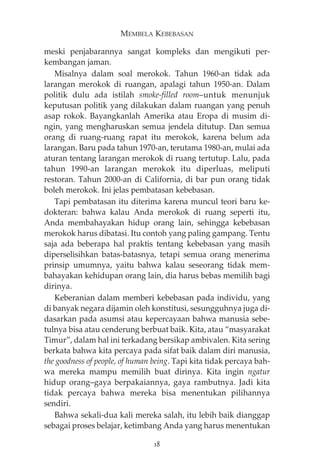 MEMBELA KEBEBASAN 
meski penjabarannya sangat kompleks dan mengikuti per-kembangan 
jaman. 
Misalnya dalam soal merokok. Tahun 1960-an tidak ada 
larangan merokok di ruangan, apalagi tahun 1950-an. Dalam 
politik dulu ada istilah smoke-filled room—untuk menunjuk 
keputusan politik yang dilakukan dalam ruangan yang penuh 
asap rokok. Bayangkanlah Amerika atau Eropa di musim di-ngin, 
yang mengharuskan semua jendela ditutup. Dan semua 
orang di ruang-ruang rapat itu merokok, karena belum ada 
larangan. Baru pada tahun 1970-an, terutama 1980-an, mulai ada 
aturan tentang larangan merokok di ruang tertutup. Lalu, pada 
tahun 1990-an larangan merokok itu diperluas, meliputi 
restoran. Tahun 2000-an di California, di bar pun orang tidak 
boleh merokok. Ini jelas pembatasan kebebasan. 
Tapi pembatasan itu diterima karena muncul teori baru ke-dokteran: 
bahwa kalau Anda merokok di ruang seperti itu, 
Anda membahayakan hidup orang lain, sehingga kebebasan 
merokok harus dibatasi. Itu contoh yang paling gampang. Tentu 
saja ada beberapa hal praktis tentang kebebasan yang masih 
diperselisihkan batas-batasnya, tetapi semua orang menerima 
prinsip umumnya, yaitu bahwa kalau seseorang tidak mem-bahayakan 
kehidupan orang lain, dia harus bebas memilih bagi 
dirinya. 
Keberanian dalam memberi kebebasan pada individu, yang 
di banyak negara dijamin oleh konstitusi, sesungguhnya juga di-dasarkan 
pada asumsi atau kepercayaan bahwa manusia sebe-tulnya 
bisa atau cenderung berbuat baik. Kita, atau “masyarakat 
Timur”, dalam hal ini terkadang bersikap ambivalen. Kita sering 
berkata bahwa kita percaya pada sifat baik dalam diri manusia, 
the goodness of people, of human being. Tapi kita tidak percaya bah-wa 
mereka mampu memilih buat dirinya. Kita ingin ngatur 
hidup orang—gaya berpakaiannya, gaya rambutnya. Jadi kita 
tidak percaya bahwa mereka bisa menentukan pilihannya 
sendiri. 
Bahwa sekali-dua kali mereka salah, itu lebih baik dianggap 
sebagai proses belajar, ketimbang Anda yang harus menentukan 
18 
 